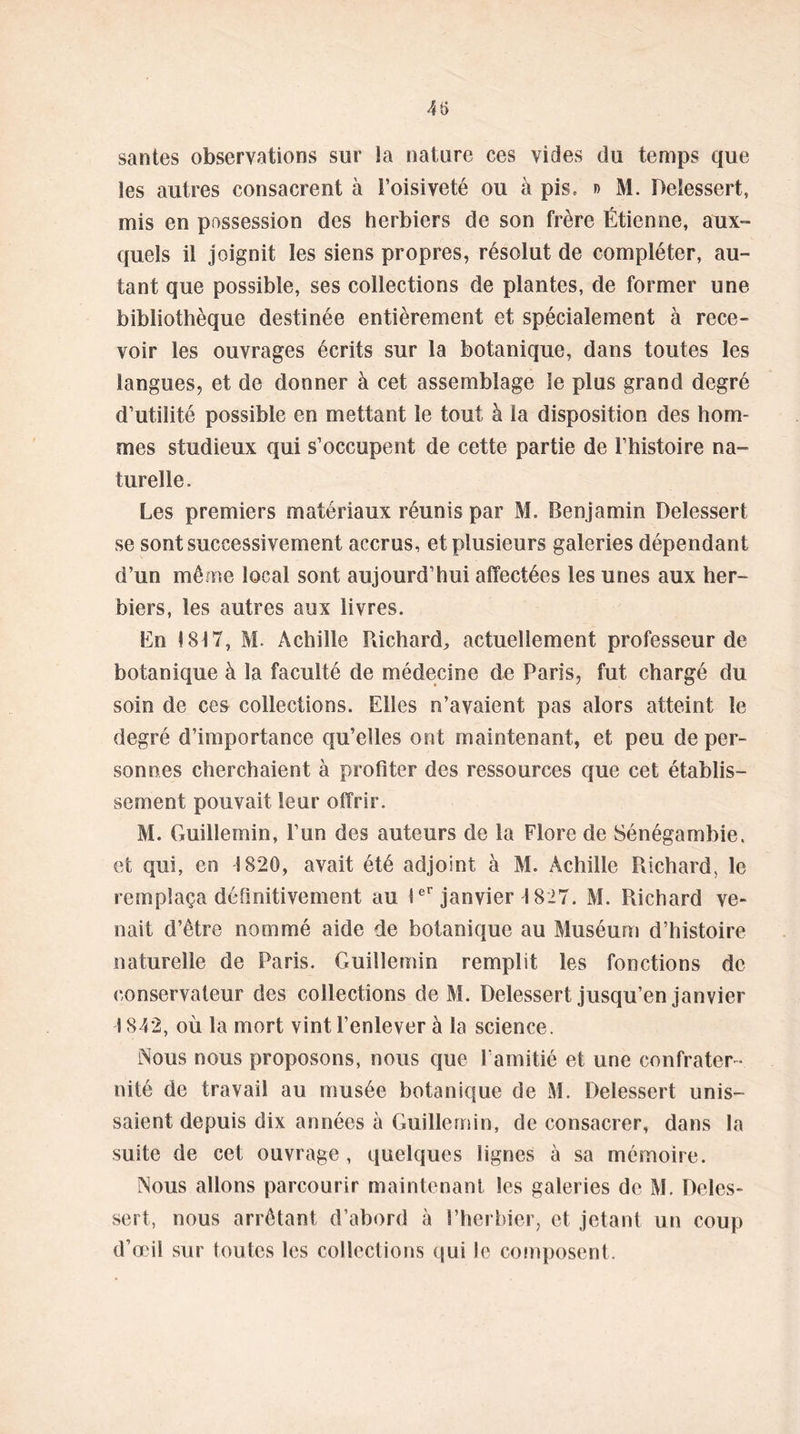 santés observations sur la nature ces vides du temps que les autres consacrent à l’oisiveté ou à pis, » M. Deiessert, mis en possession des herbiers de son frère Étienne, aux- quels il joignit les siens propres, résolut de compléter, au- tant que possible, ses collections de plantes, de former une bibliothèque destinée entièrement et spécialement à rece- voir les ouvrages écrits sur la botanique, dans toutes les langues, et de donner à cet assemblage le plus grand degré d’utilité possible en mettant le tout à la disposition des hom- mes studieux qui s’occupent de cette partie de l’histoire na- turelle. Les premiers matériaux réunis par M. Benjamin Deiessert se sont successivement accrus, et plusieurs galeries dépendant d’un même local sont aujourd’hui affectées les unes aux her- biers, les autres aux livres. En 1817, M. Achille Richard, actuellement professeur de botanique à la faculté de médecine de Paris, fut chargé du soin de ces collections. Elles n’avaient pas alors atteint le degré d’importance qu’elles ont maintenant, et peu de per- sonnes cherchaient à profiter des ressources que cet établis- sement pouvait leur offrir. M. Guillemin, l’un des auteurs de la Flore de Sénégambie, et qui, en 1820, avait été adjoint à M. Achille Richard, le remplaça définitivement au 1er janvier 1827. M. Richard ve- nait d’être nommé aide de botanique au Muséum d’histoire naturelle de Paris. Guillemin remplit les fonctions de conservateur des collections de M. Deiessert jusqu’en janvier 1842, où la mort vint l’enlever à la science. Nous nous proposons, nous que l'amitié et une confrater - nité de travail au musée botanique de M. Deiessert unis- saient depuis dix années à Guillemin, de consacrer, dans la suite de cet ouvrage , quelques lignes à sa mémoire. Nous allons parcourir maintenant les galeries de M. Deies- sert, nous arrêtant d’abord à l’herbier, et jetant un coup d’œil sur toutes les collections qui le composent.