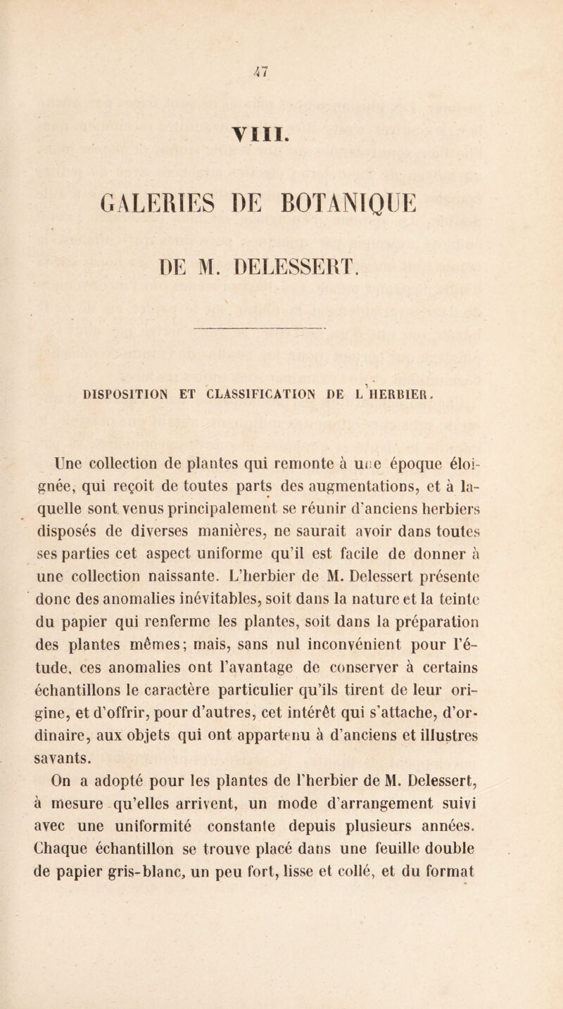 GALERIES DE BOTANIQUE DE M. DELESSERT. DISPOSITION ET CLASSIFICATION DE L HERBIER. Une collection de plantes qui remonte à une époque éloi- gnée, qui reçoit de toutes parts des augmentations, et à la- quelle sont venus principalement se réunir d'anciens herbiers disposés de diverses manières, ne saurait avoir dans toutes ses parties cet aspect uniforme qu’il est facile de donner à une collection naissante. L’herbier de M. Delessert présente donc des anomalies inévitables, soit dans la nature et la teinte du papier qui renferme les plantes, soit dans la préparation des plantes mêmes; mais, sans nul inconvénient pour l’é- tude, ces anomalies ont l’avantage de conserver à certains échantillons le caractère particulier qu’ils tirent de leur ori- gine, et d’offrir, pour d’autres, cet intérêt qui s’attache, d’or- dinaire, aux objets qui ont appartenu à d’anciens et illustres savants. On a adopté pour les plantes de l’herbier de M. Delessert, à mesure qu’elles arrivent, un mode d’arrangement suivi avec une uniformité constante depuis plusieurs années. Chaque échantillon se trouve placé dans une feuille double de papier gris-blanc, un peu fort, lisse et collé, et du format