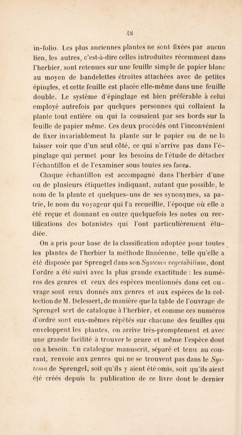 in-folio. Les plus anciennes plantes ne sont fixées par aucun Sien, les autres, c’est-à-dire celles introduites récemment dans l’herbier, sont retenues sur une feuille simple de papier blanc au moyen de bandelettes étroites attachées avec de petites épingles, et cette feuille est placée elle-même dans une feuille double. Le système d’épinglage est bien préférable à celui employé autrefois par quelques personnes qui collaient la plante tout entière ou qui la cousaient par ses bords sur la feuille de papier même. Ces deux procédés ont l’inconvénient de fixer invariablement la plante sur le papier ou de ne la laisser voir que d’un seul côté, ce qui n’arrive pas dans l’é- pinglage qui permet pour les besoins de l’étude de détacher l’échantillon et de l’examiner sous toutes ses faces. Chaque échantillon est accompagné dans l’herbier d’une ou de plusieurs étiquettes indiquant, autant que possible, le nom de la plante et quelques-uns de ses synonymes, sa pa- trie, le nom du voyageur qui l’a recueillie, l’époque où elle a été reçue et donnant en outre quelquefois les notes ou rec- tifications des botanistes qui l’ont particulièrement étu- diée. On a pris pour base de la classification adoptée pour toutes les plantes de l’herbier la méthode linnéenne, telle qu’elle a été disposée par Sprengel dans son Sysiemn vegetdbiliiim, dont l’ordre a été suivi avec la plus grande exactitude : les numé- ros des genres et ceux des espèces mentionnés dans cet ou- vrage sont ceux donnés aux genres et aux espèces de la col- lection de M. Delessert, de manière que la table de l’ouvrage de Sprengel sert de catalogue à l’herbier, et comme ces numéros d’ordre sont eux-mêmes répétés sur chacune des feuilles qui enveloppent les plantes, on arrive très-promptement et avec une grande facilité à trouver le genre et même l’espèce dont on a besoin. Un catalogue manuscrit, séparé et tenu au cou- rant, renvoie aux genres qui ne se trouvent pas dans le Sys- temn de Sprengel, soit qu’ils y aient été omis, soit qu’ils aient été créés depuis la publication de ce livre dont le dernier