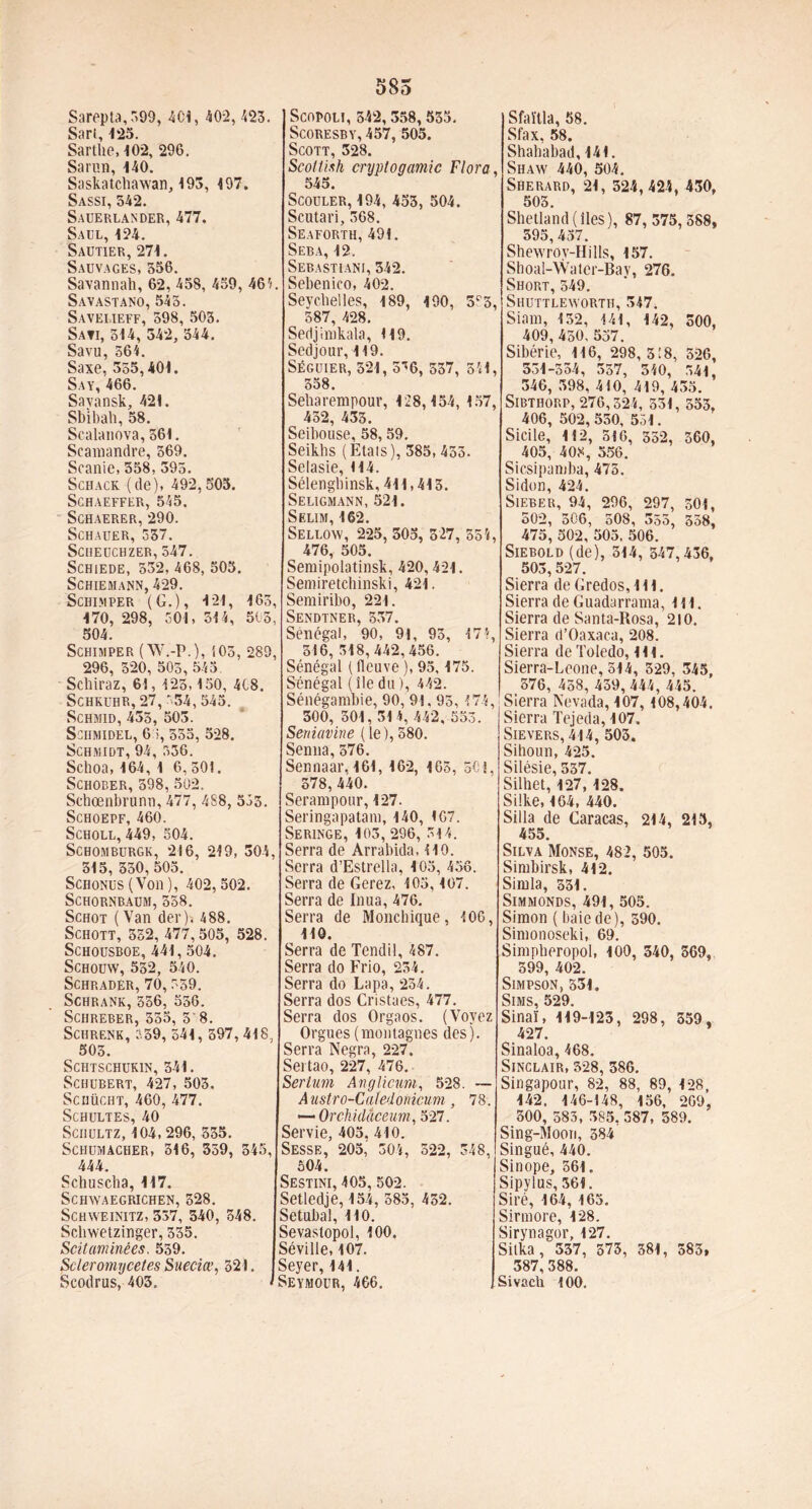 Sart, 125. Sarthe, 102, 296. Sarun, 140. Saskatcliawan, 193, 197. Sassi, 542. Sauerlander, 477. Saul, 124. Sautier, 271. Sauvages, 556. Savannah, 62, 458, 459, 46'< Savastano, 545. Savei.ieff, 598, 503. Sati, 514, 342, 544. Savu, 564. Saxe, 355,401. Say,466. Savansk, 421. Sbibah, 58. Scalauova, 561. Scamandre, 369. Scanie, 358, 395. Schack (de), 492,505. Schaeffer, 545. Schaerer, 290. Schauer, 337. SCHEUCHZER, 547. SCHiEDE, 532, 468, 505. SCHIEMANN, 429. Schi.mper (G.), 121, 163, 170, 298, 501, 314, 515, 504. Schimper (W.-P.), 503, 289, 296, 320, 505, 545 Schiraz, 61, 123.150, 4C8. SCHKUHR, 27, '.54, 545. Schmid, 433, 503. ScilMlDEL, 65, 555, 528. Schmidt, 94, 336. Schoa, 164,1 6,501. Schober, 398,502. Schœnbrunu, 477, 488, 553. Schoepf, 460. Scholl,449, 504. Schomburgk, 216, 219, 304, 315, 350, 505. SCHONUS (Von ), 402, 502. SCHORNBAUM,358. Schot ( Van der). 488. SCHOTT, 352, 477,505, 528. SCHOUSBOE, 441, 504. SCHOUW, 532, 540. SCHRADËR, 70,559. SCHRANK,356, 536. Schreber, 555, 3' 8. Schrenk, 339, 541, 597,418, 505. Schtschukin, 341. Schubert, 427, 503. Sciiücht, 460, 477. Schultes, 40 Schultz, 104, 296, 535. Schumacher, 316, 359, 545, 444. Schuscha, 117. Schavaegrichen, 328. Schaveinitz, 337, 340, 348. Schwetzinger, 335. Soitaminées, 559. Scleromycetes Sueciœ, 521. Scodrus, 403. 585 Scoresby, 457, 505. Scott, 328. Scoltish cryptogamie Flora 545. Scouler, 194, 453, 504. Scutari, 368. Seaforth, 491. Seba, 12. Sebastiani, 342. . Sebenico, 402. Seychelles, 189, 190, 3r3 587, 428. Sedjimkala, H9. Scdjour, 119. SÉGUIER, 321, 557, 341 558. Seharempour, 128,154, 157, 452, 433. Seibouse, 58,59. Seikhs (Etais), 385, 433. Selasie, 114. Sélengbinsk, 411,413. Seligmann, 521. Selim, 162. Sellovv, 225, 305, 527, 354, 476, 505. Semipolatinsk, 420,421. Semiretchinski, 421. Semiribo, 221. Sendtner, 537. Sénégal, 90, 91, 93, 474, 516, 518,442,456. Sénégal ( fleuve ), 93,175. Sénégal (îledu), 442. Sénégambie, 90, 91,95,474, 300, 301,314, 442, 553. Seniavine (le),580. Senna,376. Sennaar, 161, 162, 165, 501, 578, 440. Serarapour, 127. Seringapatam, 140, 167. SERINGE, 103, 296, 514. Serra de Arrabida, 110. Serra d’Estrella, 103, 456. Serra de Gerez, 105,107. Serra de Inua, 476. Serra de Monchique, 406, 110. Serra de Tendit, 487. Serra do Frio, 254. Serra do Lapa, 254. Serra dos Cristaes, 477. Serra dos Orgaos. (Voyez Orgues (montagnes des). Serra Negra, 227. Sei tao, 227, 476. Sertum Anglicum, 528. — Austro-Catedonicum, 78. — Orchidâceum, 527. Servie, 405. 410. Sesse, 205, 304, 522, 348, 504. Sestini, 405, 502. Setledje, 154, 585, 432. Setubal, 110. Sevastopol, 100. Séville, 107. Seyer, 141. Seymour, 466. Sfax, 58. Shahabad, 141. , Shaw 440, 504. Sherard, 21, 324,424, 430, 503. Shetland (îles), 87, 375, 388, 395,437. Shewroy-Hills, 157. Shoal-Watcr-Bay, 276. Short, 349. Shuttleworth, 347. Siam, 132, 141, 142, 500, 409,450,537. Sibérie, 116, 298, 3! 8, 326, 531-354, 357, 540, 541, 346, 398, 410, 419, 435. SlBTHORP, 276,324, 531, 553, 406, 502, 550, 551. Sicile, 112, 516, 352, 560, 405, 408, 356. Sicsipamba, 475. Sidon, 424. Sieber, 94, 296, 297, 501, 502, 506, 508, 355, 538, 475, 502, 505, 506. Siebold (de), 314, 347,436, 503, 527. Sierra de Gredos, 111. Sierra de Guadarrama, 111. Sierra de Santa-Rosa, 210. Sierra d’Oaxaca, 208. Sierra de Toledo, 111. Sierra-Leone, 514, 329, 345, 376, 458, 439, 444, 445. Sierra Nevada, 107, 108,404. Sierra Tejeda, 107. Sievers, 414, 503. Sihoun, 425. Silésie, 337. Silhet, 127,128. Silke, 164, 440. Silla de Caracas, 214, 213, 455. Silva Monse, 482, 505. Simbirsk, 412. Simla, 331. Simmonds, 491, 505. Simon ( baie de), 390. Simonoseki, 69. Simpberopol, 100, 340, 369, 399, 402. Simpson, 531. SlMS, 529. Sinaï, 119-123, 298, 359, 427. Sinaloa, 468. Sinclair, 328, 386. Singapour, 82, 88, 89, 128, 142. 146-148, 156, 269, 300, 583, 385, 387, 389. Sing-Moon, 384 Singué, 440. Sinope, 361. Sipylus, 361. Siré, 164, 163. Sirmore, 128. Sirynagor, 127. Silka, 537, 373, 381, 383, 387,388. Sivach 100.