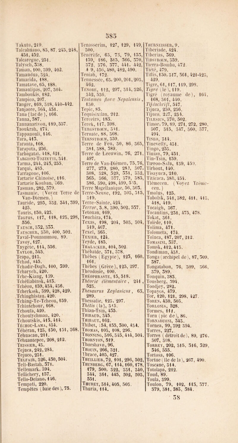 Takutu, 219. Talcahuano, 85,87,245,248, 451,452. Talcaregue, 251. Talysch, 358. Taman, 100, 599, 402. Tamandua, 524. Tamarida, 188. Tamatave, 65, 188. Tamanlipas, 207, 504. Tamboukis, 182. Tampico, 207. Tanger, 169, 518,440-442. Tanjaore, 564, 451. Tana (lac de ), 166. Tanna,387. Tannanarivou, 189,557. Taoukrah, 174. Tappanouli, 146. Tara, 413. Taranta, 168. Tarapota, 256. Tarbagataï, 418, 421. Targioni-Tozzetti, 541. Tanna, 244,245,255. Tarqui, 485. Tarragone, 106. Tartarie Chinoise, 116. Tartarie Kouban, 569. Tasman, 282, 579. Tasmanie. (Voyez Terre de Van-Diémen. ) Tauride, 295, 352, 541,399, 423. Tauris, 150, 425. Taurus, 117, 118, 123, 298, 556. Tausch, 532, 533. Tauscher, 550, 400, 502. Tavaï-Pounammou, 89. Tavoy,127. Taygète, 114, 556. Taylor,545. Tcapa, 213. Tchad, 445. Tchadir-Dagb, 100, 399. Tcharych, 420. Tche-Kiang, 139. Tchéliabinsk, 413. Tcbéou, 159,434,456. Tcherkask, 399,428,429. .Tchinghistau, 420. Tching-Te-Tcheou, 159. Tchintchour, 168. Tchouïa, 420. Tchoulychman, 420. Tchoutskis, 413,414. Téchou-Lama,434. Téhéran, 123, 150, 151, 568. Tehuacan,2H. Tehuantepec, 208,212. Teissier, 45. Tejuca,242,284. Tejuco,231. Telfair, 326, 450, 504. Tell-Bastah, 371. Tellemark, 394. Tellichery, 157. Tello-Delano, 146. Tempati, 220. Tempêtes (haiedes), 75. 585 Tenasserim, 127, 129, 149, 500. Ténérilfe, 65, 73, 79, 153, 159, 186, 315, 566, 570, 572, 576, 577, 441, 442, 4 9,456,480,482,490. Teniah, 172. Tennessée, 65, 200,201,205, 462. Tenore, 112, 297, 314, 526, 542, 556. Tentamen florœ Nepalensis, 150. Tepic, 85. Tequisixtlan, 212. Terceira, 183. Terek, 117,598. Tergstroem, 5U. Ternate, 88, 508. Ternstroem, 359. Terre de Feu, 30, 86, 565, 581, 588, 389. Terre de Leeuwin, 76, 271, 497. Terre de Van-Diémen, 75,76, 277, 279, 280, 282, 507, 508, 328, 329, 331, 532, 365, 566, 577, 579, 585, 386. 590, 498,499, 5'5. Terre Magellanique, 56,503. Terre-Neuve, 192, 505, 315, 519. Terre-Sainte, 424. Ténor, 5.8, 590, 502, 537. Tetouan, 169. Teuchira, 174. Texas, 198, 204, 303, 504, 319, 467. Tcxel, 363. Texier, 124. Teyde, 185. Tiialacker, 404, 502. Thébaïde, 371, 578. Thèbes (Egypte), 123, 160, 161. Thèbes (Grèce), 125, 297. Theodosie, 100. Théophraste, 15,518. Théorie élémentaire , 241 , 523. Thésaurus Zeylanicus, 65, 289. Thessalie, 123, 297. Thétis (la), 513. Thian-Tsin, 435. Thibaud, 345. Thibaut, 162. Thibet, !54,155,300, 454. Thomas, 103, 108, 296. Thonning, 316, 345, 414, 504. Thornton, 519. Thorshavn, 96. Thouin, 266, 321. Thrace, 405, 427. Thuillier, 72,101, 296, 502, Thunberg, 67, 114,160,178, 179, 300, 522, 531, 340, 344, 361, 445, 502, 503, 551. Thuret, 314, 405. 503. Thuria, 114. Thurneisser, 9. Tibériade, 424. Tiberias, 369. Tidstroem, 559. Ticrra-Bomba, 472. Tiété, 479. TiDis, 150, 317, 561,421-423, 429. Tigre, 61,117,119, 298. Tigre (le ), 119. Tigré (royaume de), 161, 168, 501, 440. Tijdschrift, 547. Tijuca, 250, 256. Tijuco, 227, 234. Tilesius, 370, 502. Timor, 79, 89, 271, 272, 280, 507, 315, 547, 360, 577, 494. Tineo, 514. Tinevelly, 451. Tingo,253. Tinian, 79, 451. Tin-Tsin, 159. Tippoo-Saïb, 139, 459. Tirhout, 140. Tisayuca, 210. Titicaca, 584,454. Tlémecen. ( Voyez Tréme- cen. ) Tmolus, 125. Tobolsk, 341,582. 411, 415, 418, 419. Tocaigh, 567. Tocantins, 231, 475, 478. Tokat, 361. Tolède, 110. Tolima, 471. Tolometa, 174. Toiuca, 187,207, 212. Tomasini, 357. Tomsk, 412,415. Tondiman, 451. Tonga (archipel de), 87, 309, 387. Tongatabon, 76, 509, 566. 379, 389. Tonquin, 383. Tonsberg, r>94. Toodjey, 282. Topayos, 479. Tor, 120, 121, 298, 427. Toren, 450, 503. Torlonia, 528. Tonnes, 111. Toril (pic de), 86. Tornabuoni, 545. Tornea, 99, 392 594. Torres, 227. Torres (détroitde), 89, 276, 307, 308. Torrey, 202, 515, 316, 329, 346, 555. Tortosa, 106. Tortue (île de la), 267, 490. Toscane, 314. Totolapa, 212. Toud, 89. Toula, 399. Toulon, 79, 102, 115, 377, 379, 581, 383, 384. 58