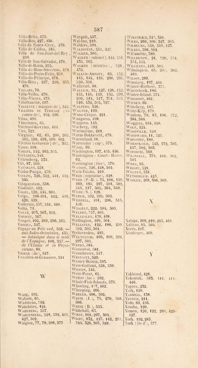 Villa-Bella, 475. Villa-Boa, -227, 456. Villa da Santa-Cruz, 476. Villa de Caldas, 485. Villa de San-Joaô-del-Rev , 250. Villa de San-Salvador, 476. Villa-di-Barra, 255. Yiila-do-Bom-Successo, 478. Villa-do-Porto-Feliz, 250. Villa-do-Principe, 478. Yilla-Rica, 227, 250, 255, 478. Villars, 70. Villa-Velha, 476. Villa-Viçosa^ 475. Villefranche, 487. Villette ( marquis de ), 545. Yilliers du Terrage ( vi- comte de), 102,296. Vilna, 400. Vineennes, 65. V i rch n oï-Ko v y ma, 414. Vire, 522. Virginie, 62, 65, 200, 205, r 505, 556, 458, 460, 462. Vtribus herbarum ( de), 545. Viseu, 108. VisiANI, 542, 402, 505. Vittadini, 545. Vitiemberg, 534. 4 iti, 87, 509. Vittmann,558. Viubu-Pungu, 479. ViviANI, 326, 542, 441, 442, 545. Vizagapatam, 558. Vladimir, 412. VoGEL, 526, 444, 501. Volga, 598-401, 412, 418, 428, 429. Volhynie, 557, 541, 400. Volta, 71. Voltz, 203, 503, 505. Vororay, 567. Vosges, 102, 289,296,565. VOSSIUS, 547. Voyage au Pôle sud, 556. — aux Indes-Orientales, 153. — botanique dans le midi de l’Espagne, 108, 537.— de /'Uranie et la Physi- cienne, 80. Vriese (de), 547. Vruchten en Gewassen, 541 w Waag, 403. Wabash, 63. Wadstena, 392. Wahabites, 124. Wahlberg, 557. Wahlenberg, 318, 592, 403, 427,502. Waigiou, 77, 79,508,377. 587 Waygatt, 457. Wai-lna, 219. Wâders, 594. Waldstein, 533, 527. Walker, 503. Walker ( colonel), 142. 551, 435, 505. Walker (mistriss), 526, 433. Walker-Arnott, 85, 152. 145, 144, 138, 290, 293, 550, 556. Wallavari, 98. Wallich, 85, 127, 128, 132, 135, 146, 149, 152, 299, 300, 514, 517, 351, 545, 346, 432, 503, 527. Walpers, 526. Walter, 199. Wana-Crique. 221. Wangaroa, 498. Wappera, 145. Warberg, 592. Warimième, 218. Warm-Bokkeveld, 179. Warmeland, 98. Warrender ( cap ), 575. Wasa 99. Washington, 197, 433, 456. Washington - Court - House, 62. Washington (iles ), 570. Watsom, 326,448, 504. Walu-Ticaba, 219. Webb (capitaine), 128. Webb (P.-B.), 75, 106, 159, 169, 185, 297, 301, 502, 315, 517, 503, 504, 548. Webb ( S.), 128. Weber, 592, 593, 502. Weddell, 101, 296, 515, 456. Weigelt, 222, 504, 505. Welden, 357, 403. Wellesley, 139, 168. Wellington, 499, 501. Wellsted, 122, 188, 298 502, 503,504. Weltevrcden, 495. Welwitsch, 105, 109, 296. 297, 503. Wendt, 584. Werstovoï, 581. Westchester, 317. Westcott, 529. Wester-Bolten, 593. West-Gotland, 558, 359. Westin, 544. West-Point, 65. Wetter (lac), 392. Whale-Fish-Islands, 375. Wheeling, 197,462. Wheeping, 466. Wheler. 406, 502. White (J.), 73, 270, 508, 506. White (B-), 535. Whitehall, 63. Wiest, 161,297, 504. Wight, 132, 137, 142, 299, 314, 326,503, 528. Wikstroem, 549, 345. WiLES, 266, 506, 527, 505. WiLHELMS, 530, 341, 423. WiLKES, 588, 302. Willamette, 389. WlLLDENOW, 21, 520, 551, 554, 444. WiLLEMET, 449, 504. Wilmington, 63. 201, 202, 464. Wilson, 289. Winnipeg, 197, 466. W i nter-Ha rbon r, 373. Winterhoek, 180. Winter-Island, 374. Wiscasset, 461. Witsen, 66. Witteberg, 183. Witte-Klip, 178. Woahou, 79, 83, 196, 572, 384,588. Woggera, 164, 440. Wolf, 524. Woodville, 540. WOODWARD, 11, 525. Worcester, 180) Wormskiold, 345, 372, 393, 457, 502, 505. Woronetz, 569. Wrangell, 378. 416, 502, 503 Wrba, 95. Wright, 528. WULFEN, 531. WüNDERLlCH, 425. WyDLER, 268, 306, 505. X Xalapa, 209,210, 215, 468. Xalisco, 85, 504. Xérès, 107. Xicaltepec, 469. y Yakhtoul, 428. Yakoutsk, 583, 411, 414- 416. Yapura, 232. Yark, 120. Yarrell, 138. Yavezia, 211. Yedo, 69, 456. Yembo, 120. Yemen, 120, 122, 298, 425- 427. York. 192,283. York ( lie d’), 577.