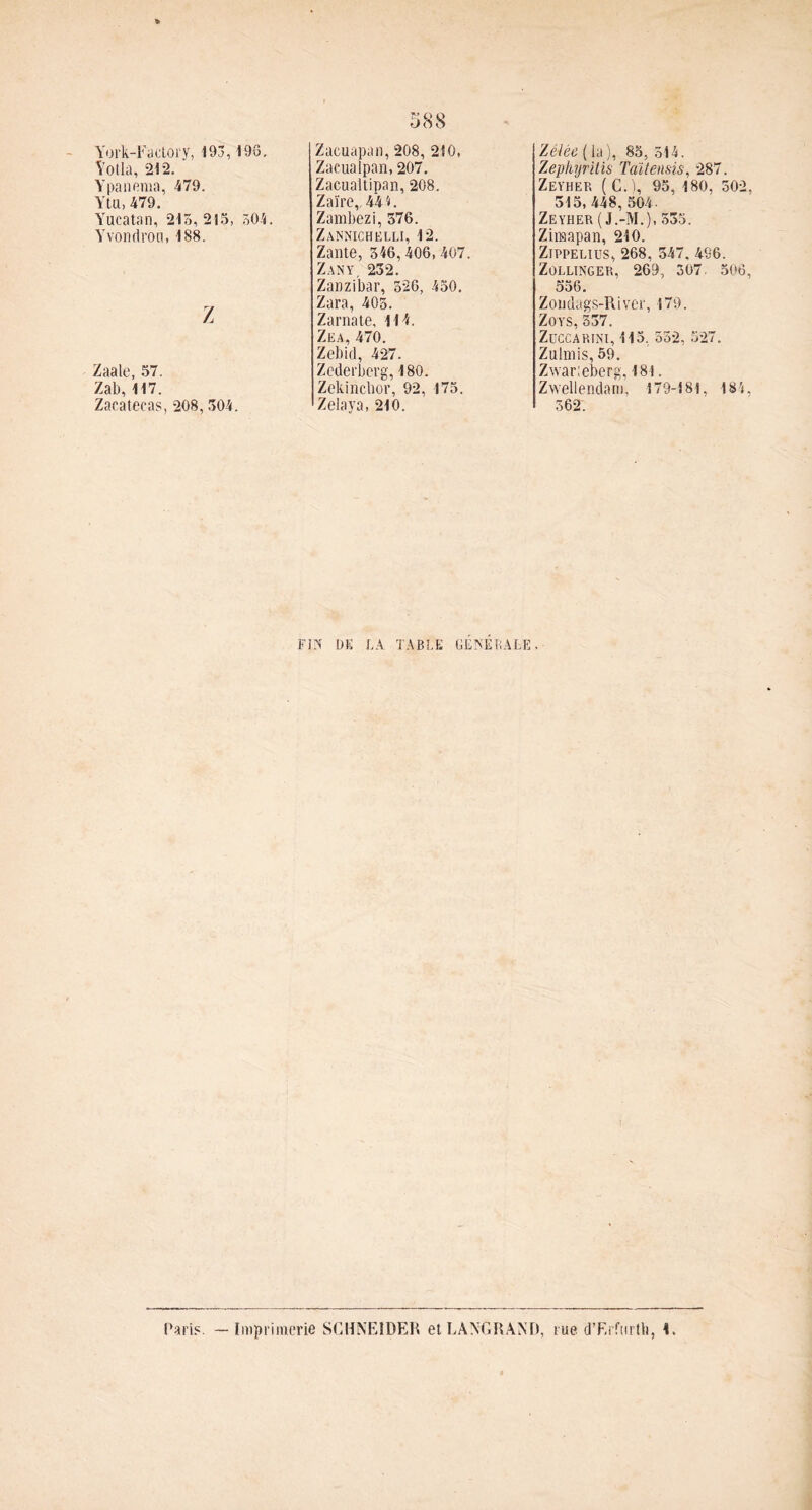 York-Fadory, 193,193. Yotla, 212. Ypanema, 479. Yta,479. Yucatan, 215,215, 504. Yvondrou, 188. Z Zaale, 57. Zab,117. Zacatecas, 208, 504. Zacuapan, 208, 210, Zaeualpan, 207. Zacualtipan, 208. Zaïre,, 4*4 F Zambezi, 576. Zannichelli, 12. Zante, 346,406,407. Zany, 232. Zanzibar, 326, 450. Zara, 405. Zarnate, 114. Zea, 470. Zebid, 427. Zederberg, 180. Zekinclior, 92, 175. Zelaya, 210. FIN DE LA TABLE GÉNÉRALE Zélée ( la ), 85, 514. Zephyritis Taïtensis, 287. Zeyhep, (C.ï, 95. 180, 502 315, 448, 504- Zeyher ( J.-M.), 535. Zimapan, 210. Zippelius, 268, 347. 496. Zollinger, 269, 307. 506 556. Zoudags-River, 179. Zoys,337. ZüCCARlNl, 115, 552, 527. Zulïïlis, 59. Zwarleberg, 181. Zwellendam, 179-181, 184 562. Paris. — Imprimerie SCHNEIDER etLÀNGRAND, rue d’Erfurtb, 1.