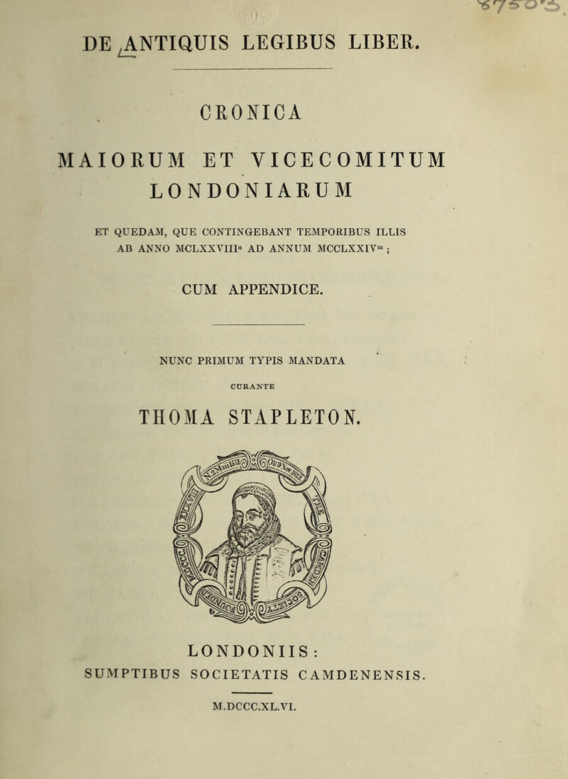 DE .ANTIQUIS LEGIBUS LIBER. CRONICA MAIORUM ET VICECOMITUM LONDONIARUM ET QUEDAM, QUE CONTINGEBANT TEMPORIBUS ILLIS AB ANNO MCLXXVIII® AD ANNUM MCCLXXIV” ; CUM APPENDICE. NUNC PRIMUM TYPIS MANDATA CURANTE THOMA STAPLETON. LONDONIIS : SUMPTIBUS SOCIETATIS CAMDENENSIS. M.DCCC.XL.VI.