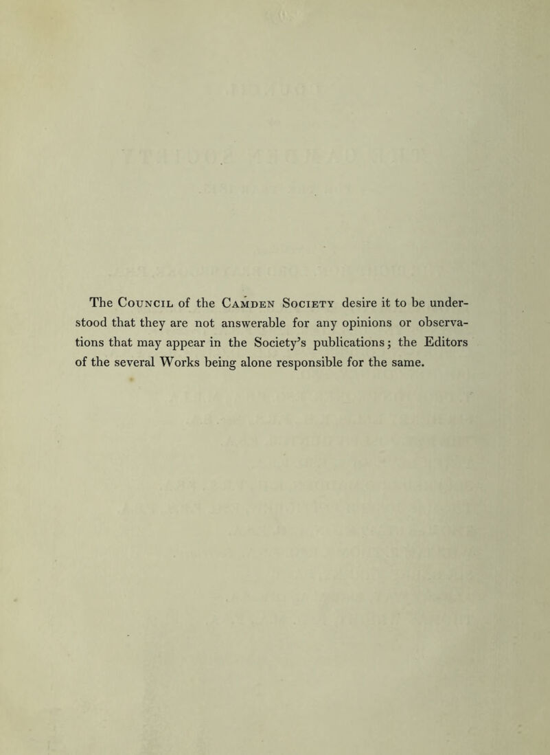 The Council of the Camden Socxety desire it to be under- stood that they are not answerable for any opinions or observa- tions that may appear in the Society’s publications; the Editors of the several Works being alone responsible for the same.