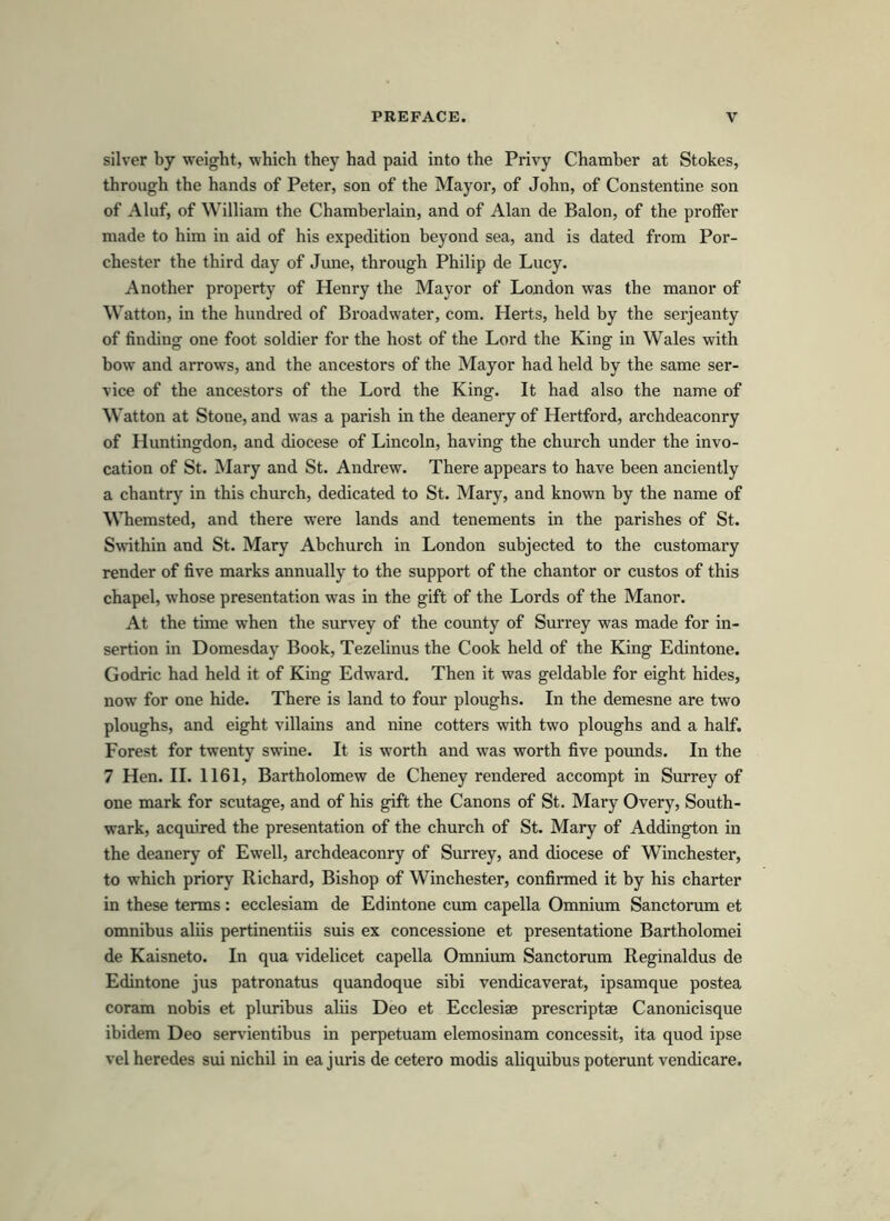 silver by weight, which they had paid into the Privy Chamber at Stokes, through tbe hands of Peter, son of the Mayor, of John, of Constentine son of Aluf, of William the Chamberlain, and of Alan de Balon, of the proffer made to him in aid of his expedition heyond sea, and is dated from Por- chester the third day of June, through Philip de Lucy. Another property of Henry the Mayor of London was the manor of Watton, in the hundred of Broadwater, com. Herts, held hy the serjeanty of finding one foot soldier for the host of the Lord the King in Wales with bow and arrows, and the ancestors of the Mayor had held by the same Ser- vice of the ancestors of the Lord the King. It had also the name of Watton at Stone, and was a parish in the deanery of Hertford, archdeaconry of Huntingdon, and diocese of Lincoln, having the church under the invo- cation of St. Mary and St. Andrew. There appears to have heen anciently a chantry in this church, dedicated to St. Mary, and known by the name of Whemsted, and there were lands and tenements in the parishes of St. Swithin and St. Mary Abchurch in London subjected to the customary render of five marks annually to the support of the chantor or custos of this chapel, whose presentation was in the gift of the Lords of the Manor. At the time when the survey of the county of Surrey was made for in- sertion in Domesday Book, Tezelinus the Cook held of the King Edintone. Godric had held it of King Edward. Then it was geldable for eight hides, now for one hide. There is land to four ploughs. In the demesne are two ploughs, and eight villains and nine cotters with two ploughs and a half. Forest for twenty swine. It is worth and was worth five pounds. In the 7 Hen. II. 1161, Bartholomew de Cheney rendered accompt in Surrey of one mark for scutage, and of his gift the Canons of St. Mary Overy, South- wark, acquired the presentation of the church of St. Mary of Addington in the deanery of Ewell, archdeaconry of Surrey, and diocese of Winchester, to which priory Richard, Bishop of Winchester, confirmed it by his charter in these terms: ecclesiam de Edintone cum capella Omnium Sanctorum et omnibus aliis pertinentiis suis ex concessione et presentatione Bartholomei de Kaisneto. In qua videlicet capella Omnium Sanctorum Reginaldus de Edintone jus patronatus quandoque sibi vendicaverat, ipsamque postea coram nobis et pluribus aliis Deo et Ecclesiae prescriptae Canonicisque ibidem Deo servientibus in perpetuam elemosinam concessit, ita quod ipse vel heredes sui nichil in ea juris de cetero modis aliquibus poterunt vendicare.