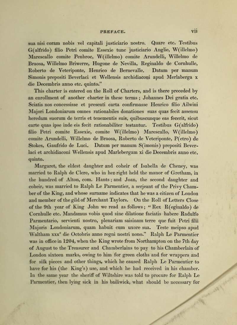 sua nisi coram nobis vel capitali justiciario nostro. Quare etc. Testibus G(alfrido) filio Petri comite Essexie tunc justiciario Anglie, W(illelmo) Marescallo comite Penbroc, W(illelmo) comite Arundelli, Willelmo de Braosa, Willelmo Briwerre, Hugone de Nevilla, Reginaldo de Cornhulle, Roberto de Veteriponte, Henrico de Bernevalle. Datum per manum Simonis prepositi Beverlaci et Wellensis archidiaconi apud Merlaberga x die Decembris anno etc. quinto.” This charter is entered on the Roll of Charters, and is there preceded by an enrollment of another charter in these terms ; Johannes Dei gratia etc. Sciatis nos concessisse et presenti carta confirmasse Henrico filio Ailwini Majori Londoniarum omnes rationabiles donationes suas quas fecit assensu heredum suorum de terris et tenementis suis, quibuscunque eas fecerit, sicut carte quas ipse inde eis fecit rationabiliter testantur. Testibus G(alfrido) filio Petri comite Essexie, comite W(illelmo) Marescallo, W(illelmo) comite Arundelli, Willelmo de Braosa, Roberto de Veteriponte, P(etro) de Stokes, Gaufrido de Luci. Datum per manum S(imonis) prepositi Bever- laci et archidiaconi Wellensis apud Marlebergam xi die Decembris anno etc. quinto. Margaret, the eldest daughter and coheir of Isabella de Cheney, was married to Ralph de Clere, who in hec right held the manor of Gretham, in the hundred of Alton, com. Hants; and Joan, the second daughter and coheir, was married to Ralph Le Parmentier, a serjeant of the Privy Cham- ber of the King, and whose sumame indicates that he was a citizen of London and member of the gild of Merchant Taylors. On the Roll of Letters Close of the 9th year of King John we read as follows ; “ Rex R(eginaldo) de Cornhulle etc. Mandamus vobis quod sine dilatione faciatis habere Radulfo Parmentario, servienti nostro, plenariam saisinam terre que fuit Petri filii Majoris Londoniarum, quam habuit cum uxore sua. Teste meipso apud Waltham xxx° die Octobris anno regni nostri nono.” Ralph Le Parmentier was in office in 1204, when the King wrote from Northampton on the 7th day of August to the Treasurer and Chamberlains to pay to his Chamberlain of London sixteen marks, owing to him for green cloths and for wrappers and for silk pieces and other things, which he caused Ralph Le Parmentier to have for his (the King’s) use, and which he had received in his chamber. In the same year the sheriff of Wiltshire was told to procure for Ralph Le Parmentier, then lying sick in his bailiwick, what should be necessary for