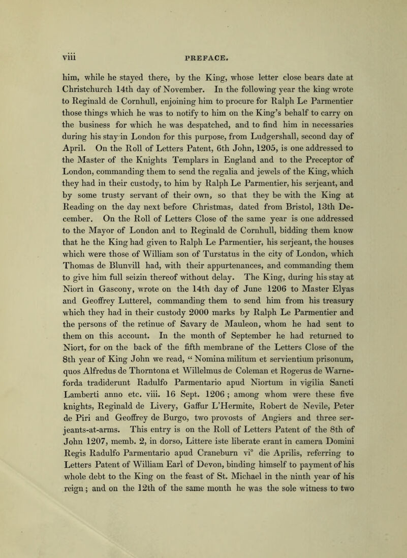 him, while he stayed there, by the King, whose letter close bears date at Christchurch 14th day of November. In the following year the king wrote to Reginald de Cornhull, enjoining him to procure for Ralph Le Parmentier those things which he was to notify to him on the King’s behalf to carry on the business for which he was despatched, and to find him in necessaries during his stay-in London for this purpose, from Ludgershall, second day of April. On the Roll of Letters Patent, 6th John, 1205, is one addressed to the Master of the Knights Templars in England and to the Preceptor of London, commanding them to send the regalia and jewels of the King, which they had in their custody, to him by Ralph Le Parmentier, his serjeant, and by some trusty servant of their own, so that they be with the King at Reading on the day next before Christmas, dated from Bristol, 13th De- cember. On the Roll of Letters Close of the same year is one addressed to the Mayor of London and to Reginald de Cornhull, bidding them know that he the King had given to Ralph Le Parmentier, his serjeant, the houses which were those of William son of Turstatus in the city of London, which Thomas de Blunvill had, with their appurtenances, and commanding them to give him full seizin thereof without delay. The King, during his stay at Niort in Gascony, wrote on the 14th day of June 1206 to Master Elyas and Geoffrey Lutterel, commanding them to send him from his treasury which they had in their custody 2000 marks by Ralph Le Parmentier and the persons of the retinue of Savary de Mauleon, whom he had sent to them on this account. In the month of September he had returned to Niort, for on the back of the fifth membrane of the Letters Close of the 8th year of King John we read, “ Nomina militum et servientium prisonum, quos Alfredus de Thomtona et Willelmus de Coleman et Rogerus de Warne- forda tradiderunt Radulfo Parmentario apud Niortum in vigilia Sancti Lamberti anno etc. viii. 16 Sept. 1206 ; among whom were these five knights, Reginald de Livery, Gaffur L’Hermite, Robert de Nevile, Peter de Piri and Geoffrey de Burgo, two provosts of Angiers and three ser- jeants-at-arms. This entry is on the Roll of Letters Patent of the 8th of John 1207, memb. 2, in dorso, Littere iste liberate erant in camera Domini Regis Radulfo Parmentario apud Craneburn vi° die Aprilis, referring to Letters Patent of William Earl of Devon, binding himself to payment of his whole debt to the King on the feast of St. Michael in the ninth year of his reign; and on the 12th of the same month he was the sole witness to two