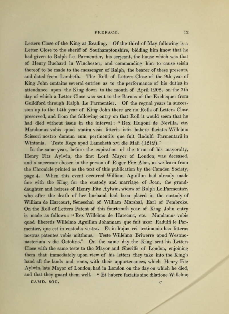 Letters Close of the King at Reading. Of the third of May following is a Letter Close to the sheriff of Southamptonshire, bidding him know that he had given to Ralph Le Parmentier, his serjeant, the house which was that of Henry Buchard in Winchester, and commanding him to cause seisin thereof to be made to the messenger of Ralph, the bearer of these presents, and dated from Lambeth. The Roll of Letters Close of the 9th year of King John contains several entries as to the performance of his duties in attendance upon the King down to the month of April 1208, on the 7th day of which a Letter Close was sent to the Barons of the Exchequer from Guildford through Ralph Le Parmentier. Of the regnal years in succes- sion up to the 14th year of King John there are no Rolls of Letters Close preserved, and from the following entry on that Roll it would seem that he had died without issue in the interval: “ Rex Hugoni de Nevilla, etc. Mandamus vobis quod statim visis litteris istis habere faciatis Willelmo Scissori nostro domum cum pertinentiis que fuit Radulfi Parmentarii in Wintonia. Teste Rege apud Lameheth xvi die Maii (1212).” In the same year, before the expiration of the term of his mayoralty, Henry Fitz Aylwin, the first Lord Mayor of London, was deceased, and a successor chosen in the person of Roger Fitz Alan, as we learn from the Chronicle printed as the text of this publication by the Camden Society, page 4. When this event occurred William Aguillun had already made fine with the King for the custody and marriage of Joan, the grand- daughter and heiress of Henry Fitz Aylwin, widow of Ralph Le Parmentier, who after the death of her husband had been placed in the custody of William de Harcourt, Seneschal of William Marshal, Earl of Pembroke. On the Roll of Letters Patent of this fourteenth year of King John entry is made as follows : “ Rex Willelmo de Harecurt, etc. Mandamus vobis quod liberetis Willelmo Aguillun Johannam que fuit uxor Radulfi le Par- mentier, que est in custodia vestra. Et in hujus rei testimonio has litteras nostras patentes vobis mittimus. Teste Willelmo Briwerre apud Westmo- nasterium v die Octobris.” On the same day the King sent his Letters Close with the same teste to the Mayor and Sheriffs of London, enjoining them that immediately upon view of his letters they take into the King’s hand all the lands and rents, with their appurtenances, which Henry Fitz Aylwin, late Mayor of London, had in London on the day on which he died, and that they guard them well. “ Et habere faciatis sine dilatione Willelmo