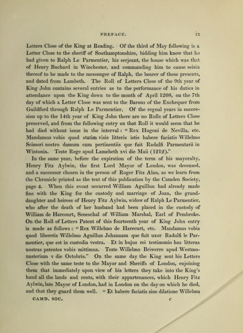 Letters Close of the King at Reading. Of the third of May following is a Letter Close to the sheriff of Southamptonshire, bidding him know that he had given to Ralph Le Parmentier, his serjeant, the house which was that of Henry Buchard in Winchester, and commanding him to cause seisin thereof to be made to the messenger of Ralph, the bearer of these presents, and dated from Lambeth. The Roll of Letters Close of the 9th year of King John contains several entries as to the performance of his duties in attendance upon the King down to the month of April 1208, on the 7th day of which a Letter Close was sent to the Barons of the Exchequer from Guildford through Ralph Le Parmentier. Of the regnal years in succes- sion up to the 14th year of King John there are no Rolls of Letters Close preserved, and from the following entry on that Roll it would seem that he had died without issue in the interval: “ Rex Hugoni de Nevilla, etc. Mandamus vobis quod statim visis litteris istis habere faciatis Willelmo Scissori nostro domum cum pertinentiis que fuit Radulfi Parmentarii in Wintonia. Teste Rege apud Lameheth xvi die Maii (1212).” In the same year, before the expiration of the term of his mayoralty, Henry Fitz Aylwin, the first Lord Mayor of London, was deceased, and a successor chosen in the person of Roger Fitz Alan, as we learn from the Chronicle printed as the text of this publication by the Camden Society, page 4. When this event occurred William Aguillun had already made fine with the King for the custody and marriage of Joan, the grand- daughter and heiress of Henry Fitz Aylwin, widow of Ralph Le Parmentier, who after the death of her husband had been placed in the custody of William de Harcourt, Seneschal of William Marshal, Earl of Pembroke. On the Roll of Letters Patent of this fourteenth year of King John entry is made as follows : “ Rex Willelmo de Harecurt, etc. Mandamus vobis quod liberetis Willelmo Aguillun Johannam que fuit uxor Radulfi le Par- mentier, que est in custodia vestra. Et in hujus rei testimonio has litteras nostras patentes vobis mittimus. Teste Willelmo Briwerre apud Westmo- nasterium v die Octobris.” On the same day the King sent his Letters Close with the same teste to the Mayor and Sheriffs of London, enjoining them that immediately upon view of his letters they take into the King’s hand all the lands and rents, with their appurtenances, which Henry Fitz Aylwin, late Mayor of London, had in London on the day on which he died, and that they guard them well. “ Et habere faciatis sine dilatione Willelmo