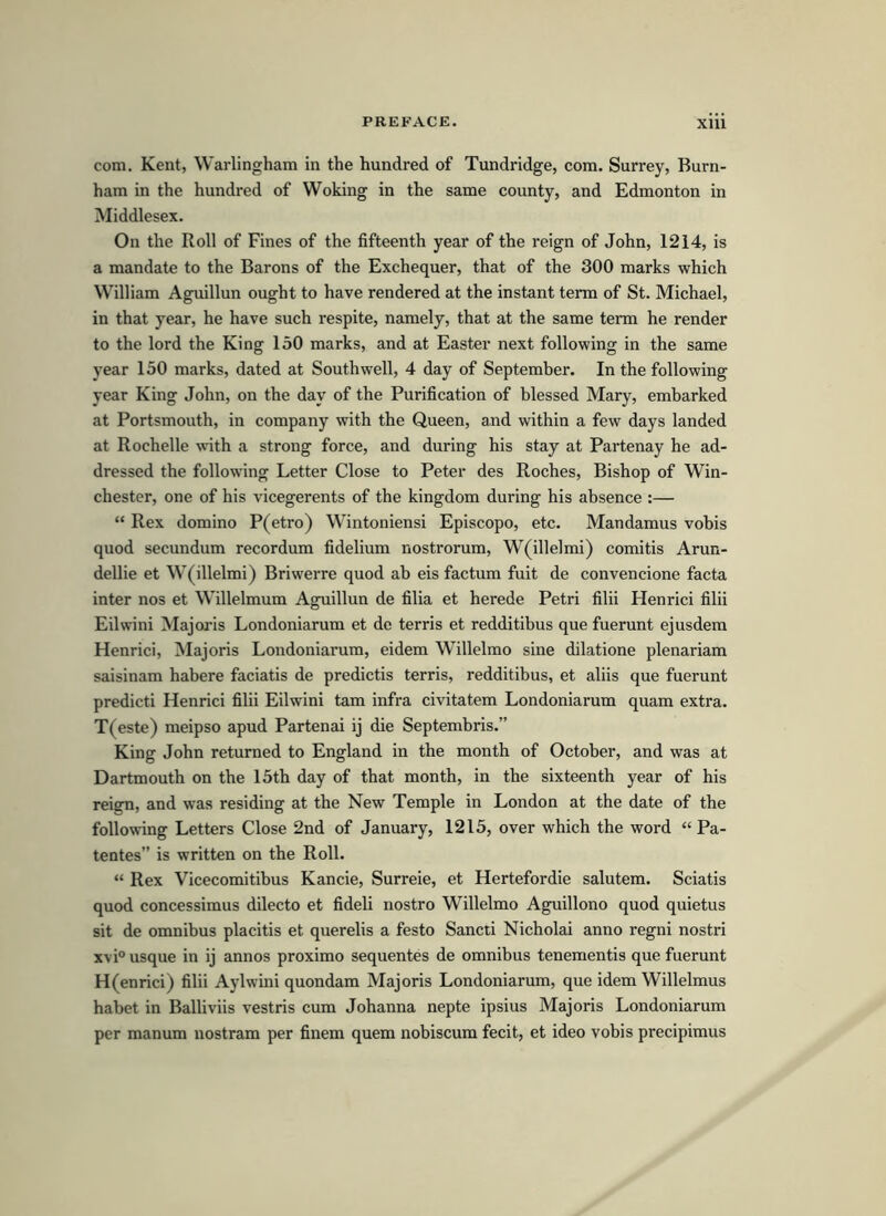 com. Kent, Warlingham in the hundred of Tundridge, com. Surrey, Burn- ham in the hundred of Woking in the same county, and Edmonton in Middlesex. On the Roll of Fines of the fifteenth year of the reign of John, 1214, is a mandate to the Barons of the Exchequer, that of the 300 marks which William Aguillun ought to have rendered at the instant term of St. Michael, in that year, he have such respite, namely, that at the same term he render to the lord the King 150 marks, and at Easter next following in the same year 150 marks, dated at Southwell, 4 day of September. In the following year King John, on the day of the Purification of blessed Mary, embarked at Portsmouth, in company with the Queen, and within a few days landed at Rochelle with a strong force, and during his stay at Partenay he ad- dressed the following Letter Close to Peter des Roches, Bishop of Win- chester, one of his vicegerents of the kingdom during his absence :— “ Rex domino P(etro) Wintoniensi Episcopo, etc. Mandamus vobis quod secundum recordum fidelium nostrorum, W(illelmi) comitis Arun- dellie et W(illelmi) Briwerre quod ab eis factum fuit de convencione facta inter nos et Willelmum Aguillun de filia et herede Petri filii Henrici filii Eilwini Majoris Londoniarum et de terris et redditibus que fuerunt ejusdem Henrici, Majoris Londoniarum, eidem Willelmo sine dilatione plenariam saisinam habere faciatis de predictis terris, redditibus, et aliis que fuerunt predicti Henrici filii Eilwini tam infra civitatem Londoniarum quam extra. T(este) meipso apud Partenai ij die Septembris.” King John retumed to England in the month of October, and was at Dartmouth on the 15th day of that month, in the sixteenth year of his reign, and was residing at the New Temple in London at the date of the following Letters Close 2nd of January, 1215, over which the word “ Pa- tentes” is written on the Roll. “ Rex Vicecomitibus Kancie, Surreie, et Hertefordie salutem. Sciatis quod concessimus dilecto et fideli nostro Willelmo Aguillono quod quietus sit de omnibus placitis et querelis a festo Sancti Nicholai anno regni nostri xvi° usque in ij annos proximo sequentes de omnibus tenementis que fuerunt H(enrici) filii Aylwini quondam Majoris Londoniarum, que idem Willelmus habet in Balliviis vestris cum Johanna nepte ipsius Majoris Londoniarum per manum nostram per finem quem nobiscum fecit, et ideo vobis precipimus