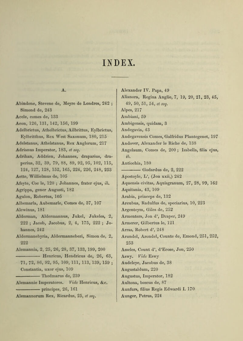 INDEX. A. Abindone, Stevene de, Meyre de Londres, 242 ; Simond de, 243 Acele, comes de, 133 Acon, 126, 131, 142, 156, 199 Adelbrictus, Athelbrictus, Ailbrittus, Eylbrictus, Eylbritthus, Rex West Saxonum, 180, 215 Adelstanus, Athelstanus, Rex Anglorum, 217 Adrianus Imperator, 183, et seq. Adrihan, Addrien, Johannes, draparius, dra- perius, 32, 39, 79, 88, 89, 92, 95, 102, 115, 124,127,128, 152, 165, 224, 226, 248, 253 Aette, Willielmus de, 105 Afeyte, Coc le, 120 ; Johannes, frater ejus, ib. Agrippa, gener Augusti, 182 Agulon, Robertus, 105 Albemarla, Aubemarle, Comes de, 37, 107 Alcwinus, 181 Alderman, Aldermannus, Jukel, Jukeles, 2, 222 ; Jacob, Jacobus, 2, 4, 175, 222 ; Jo- hannes, 242 Aldermanebyria, Aldermanneberi, Simon de, 2, 222 Alemannia, 2, 25, 26, 28, 37, 133, 199, 200 Henricus, Hendricus de, 26, 63, 71, 72, 86, 92, 95, 109,111, 113, 139, 159 ; Constantia, uxor ejus, 109 Thedmarus de, 239 Alemannie Imperatores. Vide Henricus, &c. principes, 26, 161 Alemannorum Rex, Ricardus, 25, et seq. Alexander IV. Papa, 49 Alianora, Regina Anglie, 7, 19, 20, 21, 23, 45, 49, 50, 51,54, et seq. Alpes, 217 Ambiani, 59 Ambigensis, quidam, 3 Andegavia, 43 Andegavensis Comes, Galfridus Plantegenet, 197 Andover, Alexander le Riche de, 138 Angelaum, Comes de, 200 ; Isabella, filia ejus, ib. Antiochia, 180 Godardus de, 2, 222 Apostoyle, L’, (Jon xxii,) 242 Aquensis civitas, Aquisgranum, 27, 28, 99, 162 Aquitania, 43, 109 Arabia, princeps de, 132 Arcubus, Radulfus de, speciarius, 10, 223 Argenteym, Giles de, 252 Armenters, Jon d’, Draper, 249 Armerer, Gilbertus le, 121 Arras, Robert d’, 248 Arundel, Arondel, Counte de, Emond, 251, 252, 253 Asseles, Count d’, d’Ecose, Jon, 250 Aswy. Vide Eswy Audeleye, Jacobus de, 38 Augustaldum, 220 Augustus, Imperator, 182 Aultona, boscus de, 87 Aunfurs, filius Regis Edwardi I. 170 Aunger, Petrus, 224