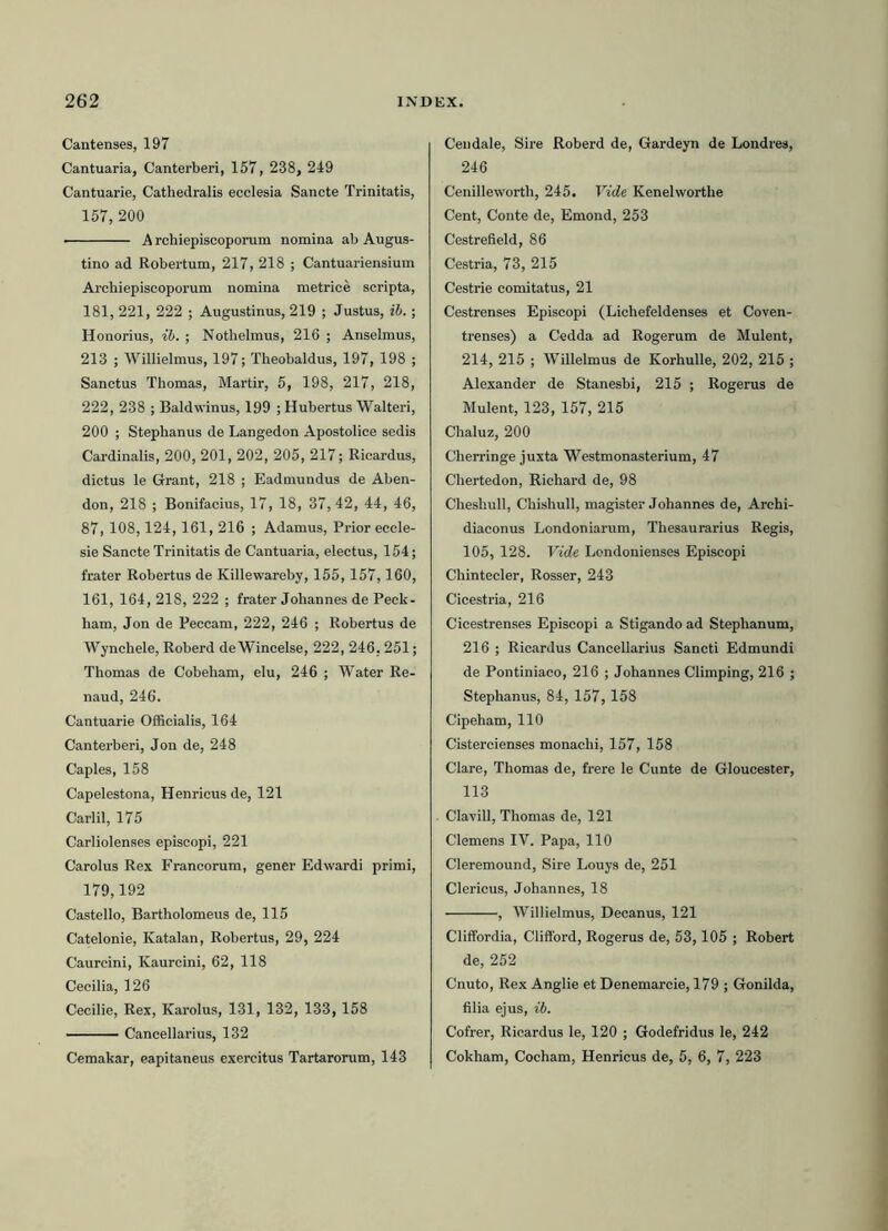 Cantenses, 197 Cantuaria, Canterberi, 157, 238, 249 Cantuarie, Cathedralis ecclesia Sancte Trinitatis, 157, 200 ■ A rchiepiscoporum nomina ab Augus- tino ad Robertum, 217, 218 ; Cantuariensium Archiepiscoporum nomina metrice scripta, 181, 221, 222 ; Augustinus, 219 ; Justus, ib.; Honorius, ib. ; Nothelmus, 216 ; Anselmus, 213 ; Willielmus, 197; Theobaldus, 197, 198 ; Sanctus Thomas, Martir, 5, 198, 217, 218, 222, 238 ; Baldwinus, 199 ; Hubertus Walteri, 200 ; Stephanus de Langedon Apostolice sedis Cardinalis, 200, 201, 202, 205, 217; Ricardus, dictus le Grant, 218 ; Eadmundus de Aben- don, 218 ; Bonifacius, 17, 18, 37,42, 44, 46, 87,108,124,161, 216 ; Adamus, Prior eccle- sie Sancte Trinitatis de Cantuaria, electus, 154; frater Robertus de Killewareby, 155,157,160, 161, 164, 218, 222 ; frater Jobannes de Peck- ham, Jon de Peccam, 222, 246 ; Robertus de Wynchele, Roberd deWincelse, 222, 246.251; Thomas de Cobeham, elu, 246 ; Water Re- naud, 246. Cantuarie Officialis, 164 Canterberi, Jon de, 248 Capies, 158 Capelestona, Henricus de, 121 Carlil, 175 Carliolenses episcopi, 221 Carolus Rex Francorum, gener Edwardi primi, 179,192 Castello, Bartholomeus de, 115 Catelonie, Katalan, Robertus, 29, 224 Caurcini, Kaurcini, 62, 118 Cecilia, 126 Cecilie, Rex, Karolus, 131, 132, 133, 158 ■ Cancellarius, 132 Cemakar, eapitaneus exercitus Tartarorum, 143 Ceudale, Sire Roberd de, Gardeyn de Londres, 246 Cenilleworth, 245. Vide Kenelwortlie Cent, Conte de, Emond, 253 Cestrefield, 86 Cestria, 73, 215 Cestrie comitatus, 21 Cestrenses Episcopi (Lichefeldenses et Coven- trenses) a Cedda ad Rogerum de Mulent, 214, 215 ; Willelmus de KorhuUe, 202, 215 ; Alexander de Stanesbi, 215 ; Rogerus de Mulent, 123, 157, 215 Chaluz, 200 Cherringe juxta Westmonasterium, 47 Chertedon, Richard de, 98 Cheshull, Chishull, magister Johannes de, Archi- diaconus Londoniarum, Thesaurarius Regis, 105, 128. Vide Londonienses Episcopi Chintecler, Rosser, 243 Cicestria, 216 Cicestrenses Episcopi a Stigando ad Stephanum, 216 ; Ricardus Cancellarius Sancti Edmundi de Pontiniaco, 216 ; Johannes Climping, 216 ; Stephanus, 84,157, 158 Cipeham, 110 Cistercienses monachi, 157, 158 Clare, Thomas de, frere le Cunte de Gloucester, 113 Clavill, Thomas de, 121 Clemens IV. Papa, 110 Cleremound, Sire Louys de, 251 Clericus, Johannes, 18 , Willielmus, Decanus, 121 Cliffordia, Clifford, Rogerus de, 53,105 ; Robert de, 252 Cnuto, Rex Anglie et Denemarcie, 179 ; Gonilda, filia ejus, ib. Cofrer, Ricardus le, 120 ; Godefridus le, 242 Cokham, Cocham, Henricus de, 5, 6, 7, 223