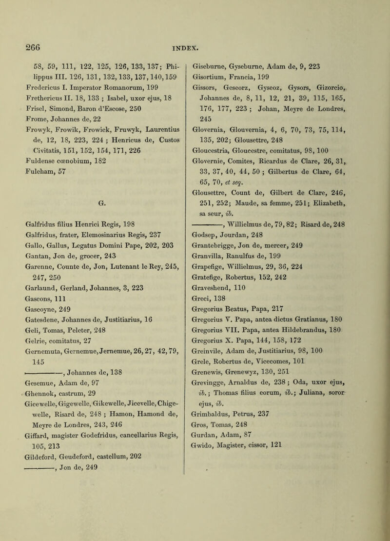 58, 59, 111, 122, 125, 126,133, 187; Phi- lippus III. 126, 131,132,133,137,140,159 Fredericus I. Imperator Romanorum, 199 Frethericus II. 18, 133 ; Isabel, uxor ejus, 18 Frisel, Simond, Baron d’Escose, 250 Frome, Johannes de, 22 Frowyk, Frowik, Frowick, Fruwyk, Laurentius de, 12, 18, 223, 224 ; Henrieus de, Custos Civitatis, 151, 152, 154, 171, 226 Fuldense coenobium, 182 Fuleham, 57 G. Galfridus filius Henrici Regis, 198 Galfridus, frater, Elemosinarius Regis, 237 Gallo, Gallus, Legatus Domini Pape, 202, 203 Gantan, Jon de, grocer, 243 Garenne, Counte de, Jon, Lutenant le Rey, 245, 247, 250 Garlaund, Gerland, Johannes, 3, 223 Gascons, 111 Gascoyne, 249 Gatesdene, Johannes de, Justitiarius, 16 Geli, Tornas, Peleter, 248 Gelrie, comitatus, 27 Gernemuta, Gernemue, Jememue, 26,27, 42,79, 145 i , Johannes de, 138 Gesemue, Adam de, 97 Ghennok, castrum, 29 Gicewelle, Gigewelle, Gikewelle, Jicevelle, Chige- welle, Risard de, 248 ; Hamon, Hamond de, Meyre de Londres, 243, 246 Giffard, magister Godefridus, cancellarius Regis, 105, 213 Gildeford, Geudeford, castellum, 202 . , Jon de, 249 Gisebume, Gysebume, Adam de, 9, 223 Gisortium, Francia, 199 Gissors, Geseorz, Gyseoz, Gysors, Gizorcio, Johannes de, 8, 11, 12, 21, 39, 115, 165, 176, 177, 223 ; Johan, Meyre de Londres, 245 Glovernia, Glouvernia, 4, 6, 70, 73, 75, 114, 135, 202; Glousettre, 248 Gloucestria, Gloucestre, comitatus, 98,100 Glovernie, Comites, Ricardus de Clare, 26, 31, 33, 37, 40, 44, 50 ; Gilbertus de Clare, 64, 65, 70, et seq. Glousettre, Count de, Gilbert de Clare, 246, 251, 252; Maude, sa femme, 251; Elizabeth, sa seur, ib. , Willielmus de, 79,82; Risard de, 248 Godsep, Jourdan, 248 Grantebrigge, Jon de, mercer, 249 Granvilla, Ranulfus de, 199 Grapefige, Willielmus, 29, 36, 224 Gratefige, Robertus, 152, 242 Graveshend, 110 Greci, 138 Gregorius Beatus, Papa, 217 Gregorius V. Papa, antea dictus Gratianus, 180 Gregorius VII. Papa, antea Hildebrandus, 180 Gregorius X. Papa, 144, 158, 172 Greinvile, Adam de, Justitiarius, 98, 100 Grele, Robertus de, Vicecomes, 101 Grenewis, Grenewyz, 130, 251 Grevingge, Arnaldus de, 238 ; Oda, uxor ejus, ib.; Thomas filius eorum, ib.; Juliana, soror ejus, ib. Grimbaldus, Petrus, 237 Gros, Tornas, 248 Gurdan, Adam, 87 Gwido, Magister, cissor, 121