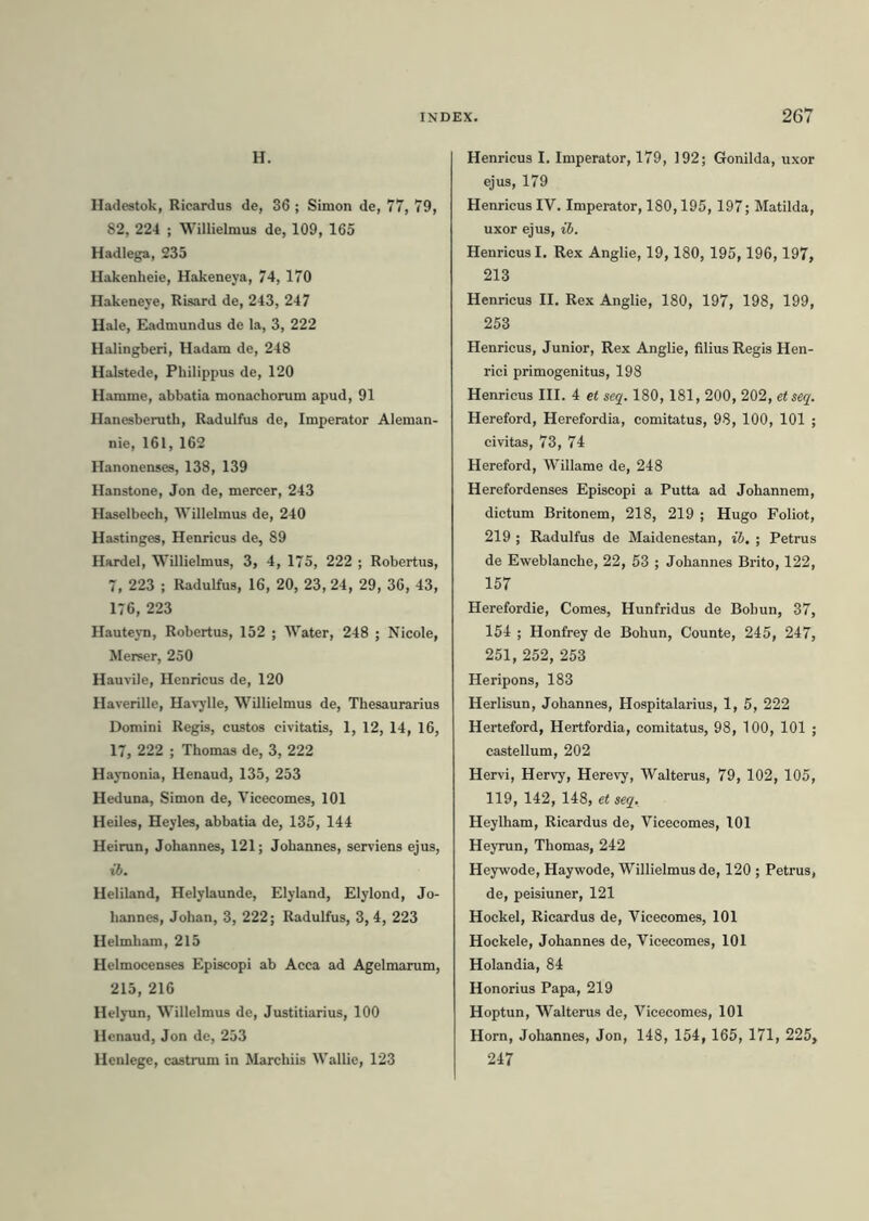 H. Hadestok, Ricardus de, 36 ; Simon de, 77, 79, 82, 224 ; Willielmus de, 109, 165 Hadlega, 235 Hakenheie, Hakeneya, 74, 170 Hakeneye, Risard de, 243, 247 Hale, Eadmundus de la, 3, 222 Halingberi, Hadam de, 248 Halstede, Philippus de, 120 Hamme, abbatia monachorum apud, 91 Hanesberuth, Radulfus de, Imperator Aleman- nie, 161, 162 Hanonenses, 138, 139 Hanstone, Jon de, mercer, 243 Haselbech, Willelmus de, 240 Hastinges, Henricus de, 89 Hardel, Willielmus, 3, 4, 175, 222 ; Robertus, 7, 223 ; Radulfus, 16, 20, 23, 24, 29, 36, 43, 176, 223 Hauteyn, Robertus, 152 ; Water, 248 ; Nicole, Merser, 250 Hauvile, Henricus de, 120 Haverille, Havylle, Willielmus de, Thesaurarius Domini Regis, custos civitatis, 1, 12, 14, 16, 17, 222 ; Thomas de, 3, 222 Haynonia, Henaud, 135, 253 Heduna, Simon de, Vicecomes, 101 Heiles, Heyles, abbatia de, 135, 144 Heirun, Johannes, 121; Johannes, serviens ejus, ib. Heliland, Helylaunde, Elyland, Elylond, Jo- hannes, Johan, 3, 222; Radulfus, 3,4, 223 Helmham, 215 Helmocenses Episcopi ab Acca ad Agelmarum, 215, 216 Helyun, Willelmus de, Justitiarius, 100 Henaud, Jon de, 253 Hcnlege, castrum in Marchiis Wallie, 123 Henricus I. Imperator, 179, 192; Gonilda, uxor ejus, 179 Henricus IV. Imperator, 180,195,197; Matilda, uxor ejus, ib. Henricus I. Rex Anglie, 19, 180, 195, 196,197, 213 Henricus II. Rex Anglie, 180, 197, 198, 199, 253 Henricus, Junior, Rex Anglie, filius Regis Hen- rici primogenitus, 198 Henricus III. 4 et seq. 180,181, 200, 202, etseq. Hereford, Herefordia, comitatus, 98, 100, 101 ; civitas, 73, 74 Hereford, Willame de, 248 Herefordenses Episcopi a Putta ad Johannem, dictum Britonem, 218, 219 ; Hugo Foliot, 219 ; Radulfus de Maidenestan, ib. ; Petrus de Eweblanche, 22, 53 ; Johannes Brito, 122, 157 Herefordie, Comes, Hunfridus de Bohun, 37, 154 ; Honfrey de Bohun, Counte, 245, 247, 251, 252, 253 Heripons, 183 Herlisun, Johannes, Hospitalarius, 1, 5, 222 Herteford, Hertfordia, comitatus, 98, 100, 101 ; castellum, 202 Hervi, Hervy, Herevy, Walterus, 79, 102, 105, 119, 142, 148, et seq. Heylham, Ricardus de, Vicecomes, 101 Heyrun, Thomas, 242 Heywode, Haywode, Willielmus de, 120 ; Petrus, de, peisiuner, 121 Hockel, Ricardus de, Vicecomes, 101 Hockele, Johannes de, Vicecomes, 101 Holandia, 84 Honorius Papa, 219 Hoptun, Walterus de, Vicecomes, 101 Horn, Johannes, Jon, 148, 154, 165, 171, 225, 247