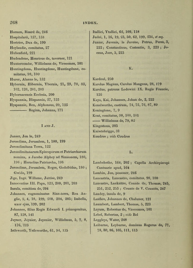 Horsam, Risard de, 246 Hospitalarii, 157,158 Hostrice, Dux de, 199 Hoylandie, comitatus, 27 Hubenford, 221 Hudendene, Henricus de, tavemer, 121 Huntercombe, Willielmus de, Viceeomes, 101 Huntingdona, Huntingdone, Huntingdune, co- mitatus, 98, 100 Hurer, Alanus le, 152 Hybernia, Hibernia, Ybemia, 21, 29, 70, 83, 102, 126, 201, 203 Ilybernacensis Ecclesia, 200 Hyspannia, Hispannia, 57, 125 Hyspannie, Rex, Alphonsus, 20, 125 Regina, Jolianna, 171 I and J. Janser, Jon le, 249 Jerosolima, Jerusalem, 1, 180, 199 Jerosolimitana Terra, 122 Jerosolimitanarum Episcoporum et Patriarcharum nomina, a Jacobo Alphey ad Simeonem, 180, 196 ; Heraclius Patriarcha, 198 Jerosolime, Jerusalem, Reges, Godefridus, 180 ; Gwido, 199 Jige, Inge, Willame, Juttise, 249 Innocentius ILI. Papa, 123, 200, 201, 203 Insula, comitissa de, 204 Johannes, cognominatus Sine-terra, Rex An- glie, 2, 4, 18, 199, 200, 204, 205; Isabella, uxor ejus, 199, 202 Johannes, filius Regis Edwardi I. primogenitus, 87, 128, 141 Joyner, Joynier, Joyenier, Willielmus, 5, 7, 8, 176, 223 Istleworth, Ystleworthe, 61, 94, 135 Itallici, Ytallici, 62, 109, 118 Judei, 1, 16, 19, 23, 50, 62, 199, 234, e< seq. Junior, Juvenis, le Juvene, Petrus, Peres, 3, 222; Constantinus, Costentin, 3, 223 ; Jo- ceus, Joce, 5, 223 K. Kardeul, 250 Karolus Magnus, Carolus Mangnus, 28, 179 Karolus, patruus Lodewici IX. Regis Francie, 126 Kayo, Kai, Johannes, Johan de, 2, 222 Kenelworthe, castrum, 74, 75, 76, 87, 89 Keningfone, 7, 9 Kent, comitatus, 98, 100, 101 Willielmus de, 79, 82 Kingestona, 203 Kniwtebrigge, 31 Kondres ; vide Coudres L. Lambehethe, 164, 202 ; Capella Archiepiscopi Cantuarie apud, 164 Lambin, Jon, pessoner, 246 Lancastria, Lancastre, comitatus, 98, 100 Lancastre, Lankattre, Counte de, Thomas, 245, 251, 252, 253 ; Counte de V. Countes, 247 Landey, insula de, 9 Lanfare, Johannes de, Chaluner, 121 Laumbert, Lambert, Thomas, 5, 223 Layum, Robertus de, Viceeomes, 101 Lebel, Robertus, 2 ; vide Bel Leggleys, Water, 248 Leiburne, Leyburne, dominus Rogerus de, 77, 78, 80, 86, 105, 111, 113