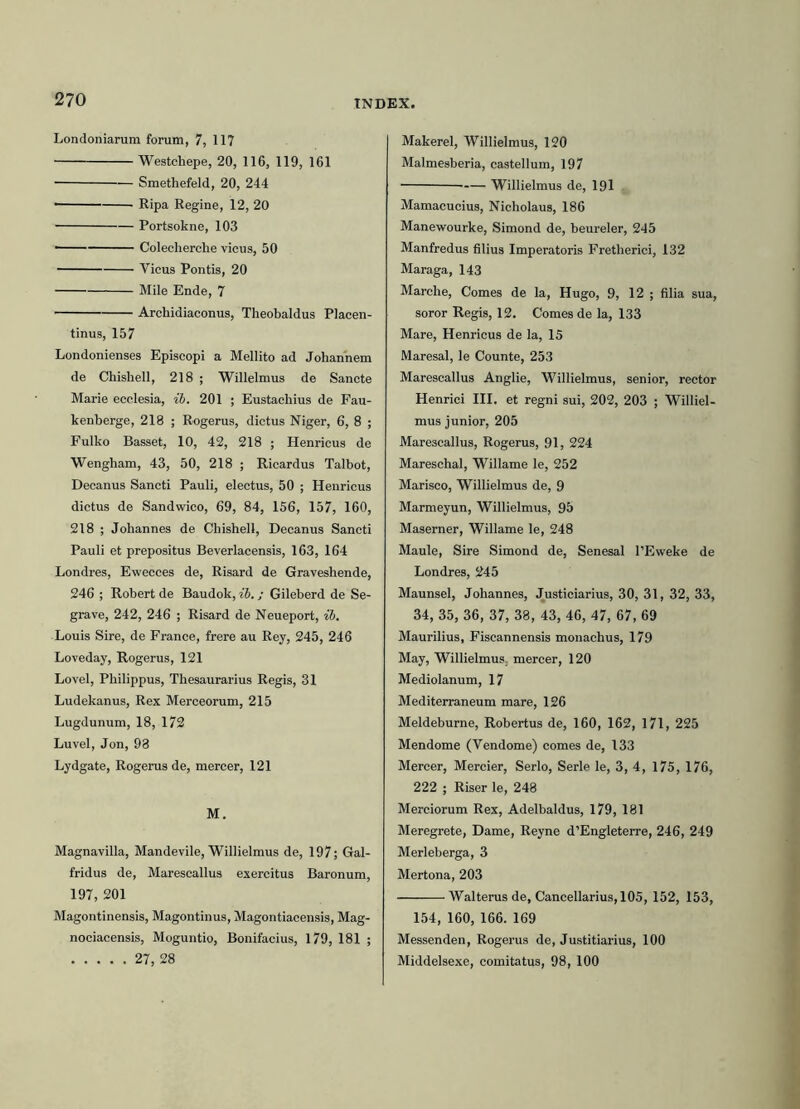 Londoniarum forum, 7, 117 Westchepe, 20, 116, 119, 161 Smethefeld, 20, 244 ■ Ripa Regine, 12, 20 Portsokne, 103 — Colecherche vicus, 50 Yicus Pontis, 20 Mile Ende, 7 Archidiaconus, Theobaldus Placen- tinus, 157 Londonienses Episcopi a Mellito ad Johannem de Chishell, 218 ; Willelmus de Sancte Marie ecclesia, ib. 201 ; Eustachius de Fau- kenberge, 218 ; Rogerus, dictus Niger, 6, 8 ; Fulko Basset, 10, 42, 218 ; Henricus de Wengham, 43, 50, 218 ; Ricardus Talbot, Decanus Sancti Pauli, electus, 50 ; Henricus dictus de Sandwico, 69, 84, 156, 157, 160, 218 ; Johannes de Chishell, Decanus Sancti Pauli et prepositus Beverlacensis, 163, 164 Londres, Ewecces de, Risard de Graveshende, 246 ; Robert de Baudok, ib.; Gileberd de Se- grave, 242, 246 ; Risard de Neueport, ib. Louis Sire, de France, frere au Rey, 245, 246 Loveday, Rogerus, 121 Lovel, Philippus, Thesaurarius Regis, 31 Ludekanus, Rex Merceorum, 215 Lugdunum, 18, 172 Luvel, Jon, 93 Lydgate, Rogerus de, mercer, 121 M. Magnavilla, Mandevile, Willielmus de, 197; Gal- fridus de, Marescallus exercitus Baronum, 197, 201 Magontinensis, Magontinus, Magontiacensis, Mag- nociacensis, Moguntio, Bonifacius, 179, 181 ; 27, 28 Makerel, Willielmus, 120 Malmesberia, castellum, 197 Willielmus de, 191 . Mamacucius, Nicholaus, 186 Manewourke, Simond de, beureler, 245 Manfredus filius Imperatoris Fretherici, 132 Maraga, 143 Marche, Comes de la, Hugo, 9, 12 ; filia sua, soror Regis, 12. Comes de la, 133 Mare, Henricus de la, 15 Maresal, le Counte, 253 Marescallus Anglie, Willielmus, senior, rector Henrici III. et regni sui, 202, 203 ; Williel- mus junior, 205 Marescallus, Rogerus, 91, 224 Mareschal, Willame le, 252 Marisco, Willielmus de, 9 Marmeyun, Willielmus, 95 Maserner, Willame le, 248 Maule, Sire Simond de, Senesal 1’Eweke de Londres, 245 Maunsel, Johannes, Justiciarius, 30, 31, 32, 33, 34, 35, 36, 37, 38, 43, 46, 47, 67, 69 Maurilius, Fiscannensis monachus, 179 May, Willielmus, mercer, 120 Mediolanum, 17 Mediterraneum mare, 126 Meldeburne, Robertus de, 160, 162, 171, 225 Mendome (Yendome) comes de, 133 Mercer, Mercier, Serio, Serie le, 3, 4, 175, 176, 222 ; Riser le, 248 Merciorum Rex, Adelbaldus, 179, 181 Meregrete, Dame, Reyne d’Engleterre, 246, 249 Merleberga, 3 Mertona, 203 Walterus de, Cancellarius, 105, 152, 153, 154, 160, 166. 169 Messenden, Rogerus de, Justitiarius, 100 Middelsexe, comitatus, 98, 100