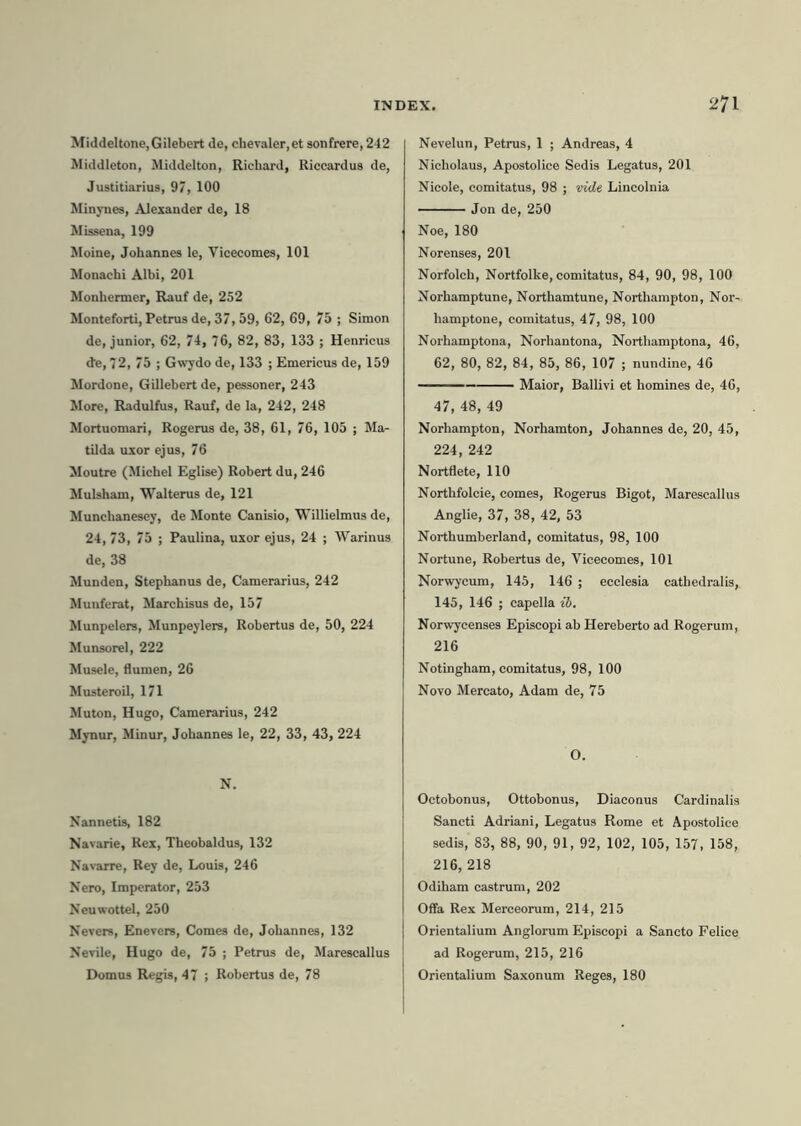 MiddeItone,Gilebert de, chevaler,et sonfrere,242 Middleton, Middelton, Richard, Riccardus de, Justitiarius, 97, 100 Minynes, Alexander de, 18 Missena, 199 Moine, Johannes le, Vicecomes, 101 Monachi Albi, 201 Monhermer, Rauf de, 252 Monteforti, Petrus de, 37,59, 62, 69, 75 ; Simon de, junior, 62, 74, 76, 82, 83, 133 ; Henrieus de, 72, 75 ; Gwydo de, 133 ; Emericus de, 159 Mordone, Gillebert de, pessoner, 243 More, Radulfus, Rauf, de la, 242, 248 Mortuomari, Rogerus de, 38, 61, 76, 105 ; Ma- tilda uxor ejus, 76 Moutre (Michel Eglise) Robert du, 246 Mulsham, Walterus de, 121 Munchanesey, de Monte Canisio, Willielmus de, 24, 73, 75 ; Paulina, uxor ejus, 24 ; Warinus de, 38 Munden, Stephanus de, Camerarius, 242 Munferat, Marchisus de, 157 Munpelers, Munpeylers, Robertus de, 50, 224 Munsorel, 222 Musele, flumen, 26 Musteroil, 171 Muton, Hugo, Camerarius, 242 Mynur, Minur, Johannes le, 22, 33, 43, 224 N. Nannetis, 182 Navarie, Rex, Theobaldus, 132 Navarre, Rey de, Louis, 246 Nero, Imperator, 253 Neuwottel, 250 Nevers, Enevers, Comes de, Johannes, 132 Nevile, Hugo de, 75 ; Petrus de, Marescallus Domus Regis, 47 ; Robertus de, 78 Nevelun, Petrus, 1 ; Andreas, 4 Nicholaus, Apostolice Sedis Legatus, 201 Nieole, comitatus, 98 ; vide Lincolnia Jon de, 250 Noe, 180 Norenses, 201 Norfolch, Nortfolke, comitatus, 84, 90, 98, 100 Norhamptune, Northamtune, Northampton, Nor- bamptone, comitatus, 47, 98, 100 Norhamptona, Norhantona, Northamptona, 46, 62, 80, 82, 84, 85, 86, 107 ; nundine, 46 Maior, Ballivi et homines de, 46, 47, 48, 49 Norhampton, Norhamton, Johannes de, 20, 45, 224, 242 Nortflete, 110 Northfolcie, comes, Rogerus Bigot, Marescallus Anglie, 37, 38, 42, 53 Northumberland, comitatus, 98, 100 Nortune, Robertus de, Vicecomes, 101 Norwyeum, 145, 146 ; ecclesia cathedralis, 145, 146 ; capella ib. Norwycenses Episcopi ab Hereberto ad Rogerum, 216 Notingham, comitatus, 98, 100 Novo Mercato, Adam de, 75 O. Octobonus, Ottobonus, Diaconus Cardinalis Sancti Adriani, Legatus Rome et Apostolice sedis, 83, 88, 90, 91, 92, 102, 105, 157, 158, 216, 218 Odiham castrum, 202 Offa Rex Merceorum, 214, 215 Orientalium Anglorum Episcopi a Sancto Pelice ad Rogerum, 215, 216 Orientalium Saxonum Reges, 180