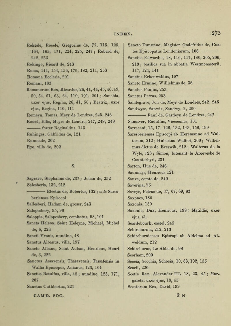 Rokesle, Rocele, Gregorius de, 77, 115, 125, 164, 165, 171, 224, 225, 247 ; Roberd de, 248, 253 Rokinge, Ricard de, 243 Roma, 144, 154, 156, 179, 182, 211, 253 Romana Ecclesia, 201 Romani, 183 Romanorum Rex, Ricardus, 26,41, 44,45,46,49, 50, 54, 61, 63, 64, 110, 191, 201 ; Sanchia, uxor ejus, Regina, 26, 41, 50 ; Beatrix, uxor ejus, Regina, 110, 111 Romeyn, Tornas, Meyr de Londres, 245, 248 Rossel, Eliis, Meyre de Londre, 247, 248, 249 frater Reginaldus, 143 Ruhinges, Galfridus de, 121 Runmade, 202 Rye, villa de, 202 S. Sagrave, Stephanus de, 237 ; Johan de, 252 Salesberia, 132, 212 Electus de, Robertus, 132 ; vide Sares- berienses Episcopi Sallesberi, Hadam de, groser, 243 Salopesbery, 95, 96 Saloppia, Salopesbery, comitatus, 98,101 Sancta Helena, Seint Heleyne, Michael, Micbel de, 6, 223 Sancti Yvonis, nundine, 48 Sanctus Albanus, villa, 197 Sancto Albano, Seint Auban, Henricus, Henri de, 3, 222 Sanctus Assavensis, Thasavensis, Tassafensis in Wallia Episcopus, Anianus, 123,164 Sanctus Botulfus, villa, 48 ; nundine, 125, 171, 207 Sanctus Cuthbertus, 221 273 Sancto Dunstano, Magister Godefridus de, Cus- tos Episcopatus Londoniarum, 106 Sanctus Edwardus, 18, 116, 117, 180, 205, 206, 219 ; basilica sua in abbatia Westmonasterii, 117, 124, 141 Sanctus Erkenwaldus, 197 Sancto Ermino, Willielmus de, 38 Sanctus Paulus, 253 Sanctus Petrus, 253 Sandegrave, Jon de, Meyr de Londres, 242, 246 Sandwyse, Sanwiz, Sandwy, 2, 200 Rauf de, Gardeyn de Londres, 247 Sansaver, Radulfus, Yicecomes, 101 Sarraceni, 15,17, 126, 132,143, 156,199 Saresberienses Episcopi ab Heremanno ad Wal- terum, 212 ; Hubertus Walteri, 200 ; Williel- mus dictus de Everwik, 212 ; Walterus de la Wyle, 123; Simon, lutenant le Arceveske de Caunterbyri, 231 Sarton, Hue de, 246 Saunnays, Henricus 121 Sauve, comte de, 249 Saverina, 75 Saveye, Petrus de, 37, 67, 69, 83 Saxones, 180 Saxonia, 180 Saxonie, Dux, Henricus, 198 ; Matildis, uxor ejus, ib. Scardebourk, castel, 245 Schireburnia, 212, 213 Schireburnienses Episcopi ab Aldelmo ad Al- woldum, 212 Schireburne, Le Abbe de, 98 Scorham, 200 Scocia, Scochia, Schocia, 10, 83,102, 155 Scocii, 220 Scotie Rex, Alexander III. 18, 23, 45 ; Mar- gareta, uxor ejus, 18, 45 Scottorum Rex, David, 199 2 N CAMD. SOC.