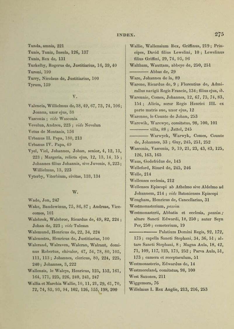 Tunda, amnis, 221 Tunis, Tuniz, Insula, 126, 137 Tunis, Rex de, 131 Turkelby, Rogerus de, Justitiarius, 16, 39, 40 Turoni, 199 Turry, Nicolaus de, Justitiarius, 100 Tyrum, 159 V. Valencia, Willielmus de, 38, 49, 67, 73, 74,106; Joanna, uxor ejus, 38 Vasconia ; vide Wasconia Vevelun, Andreu, 223 ; vide Nevelun Vetus de Montanis, 156 Urbanus II. Papa, 180, 213 Urbanus IV. Papa, 49 Vyel, Viel, Jobannes, Johan, senior, 4, 12, 13, 223 ; Margeria, relicta ejus, 12, 13, 14, 15 ; Johannes filius Johannis, sive Juvenis, 8,223; Willielmus, 13, 223 Vyterby, Viterbium, civitas, 133,134 W. Wade, Jon, 247 Wake, Baudewinus, 75, 86, 87 ; Andreas, Vice- comes, 101 Walebrok, Walebroc, Ricardus de, 49, 82, 224 ; Johan de, 223 ; vide Tulesan Walemund, Henricus de, 22, 34, 224 Walenestra, Henricus de, Justitiarius, 100 Walerand, Walraven, Waleran, Walrant, domi- nus Robertus, chivaler, 47, 54, 78, 80, 105, 111, 113 ; Johannes, clericus, 80, 224, 225, 240; Johannes, 3, 222 Wallensis, le Waleys, Henricus, 125, 152, 161, 164, 171, 225, 226, 240, 241, 247 Walha et Marchia Wallie, 10, 11,21, 29, 61, 70, 72, 74, 83, 93, 94, 102, 126, 155, 198, 200 Wallie, Wallensium Rex, Griffinus, 219 ; Prin- cipes, David filius Lewelini, 10 ; Lewelinus filius Griffini, 29, 74, 95, 96 Waltham, Wauttam, abbeye de, 250, 251 Abbas de, 29 Ware, Johannes de la, 89 Warene, Ricardus de, 9 ; Florentius de, Admi- rallus navigii Regis Francie, 134; filius ejus, ib. Warennie, Comes, Johannes, 12, 67, 73, 74, 83, 154 ; Alicia, soror Regis Henrici III. ex parte matris sue, uxor ejus, 12 Warenne, le Counte de Johan, 253 Warewik, Warewyc, comitatus, 98, 100, 101 villa, 88 ; Jattel, 245 Warwyck, Warwyk, Comes, Counte de, Johannes, 33 ; Guy, 245, 251, 252 Wasconia, Vasconia, 9, 19, 21, 23, 43, 83, 125, 126, 163, 165 Waus, Godefridus de, 143 Welleford, Risard de, 245, 246 Welle, 214 Wellenses ecclesia, 212 Wellenses Episcopi ab Athelmo sive Aldelmo ad Johannem, 214 ; vide Batonienses Episcopi Wengham, Henricus de, Cancellarius, 31 Westmonasterium, passim Westmonasterii, Abbatia et ecclesia, passim; altare Sancti Edwardi, 18, 250 ; auter Seyn Per, 250 ; cemeterium, 19 Palatium Domini Regis, 92, 172, 173; capella Sancti Stephani, 34, 36, 51; al- tare Sancti Stephani, 8 ; Magna Aula, 18, 42, 71, 109, 117, 123, 173, 252 ; Parva Aula, 51, 173 ; camera et receptaculum, 51 Westmonasterio, Edwardus de, 14 Westmoreland, comitatus, 98, 100 West Saxones, 211 Wiggemora, 76 Willelmus I. Rex Anglie, 213, 216, 253