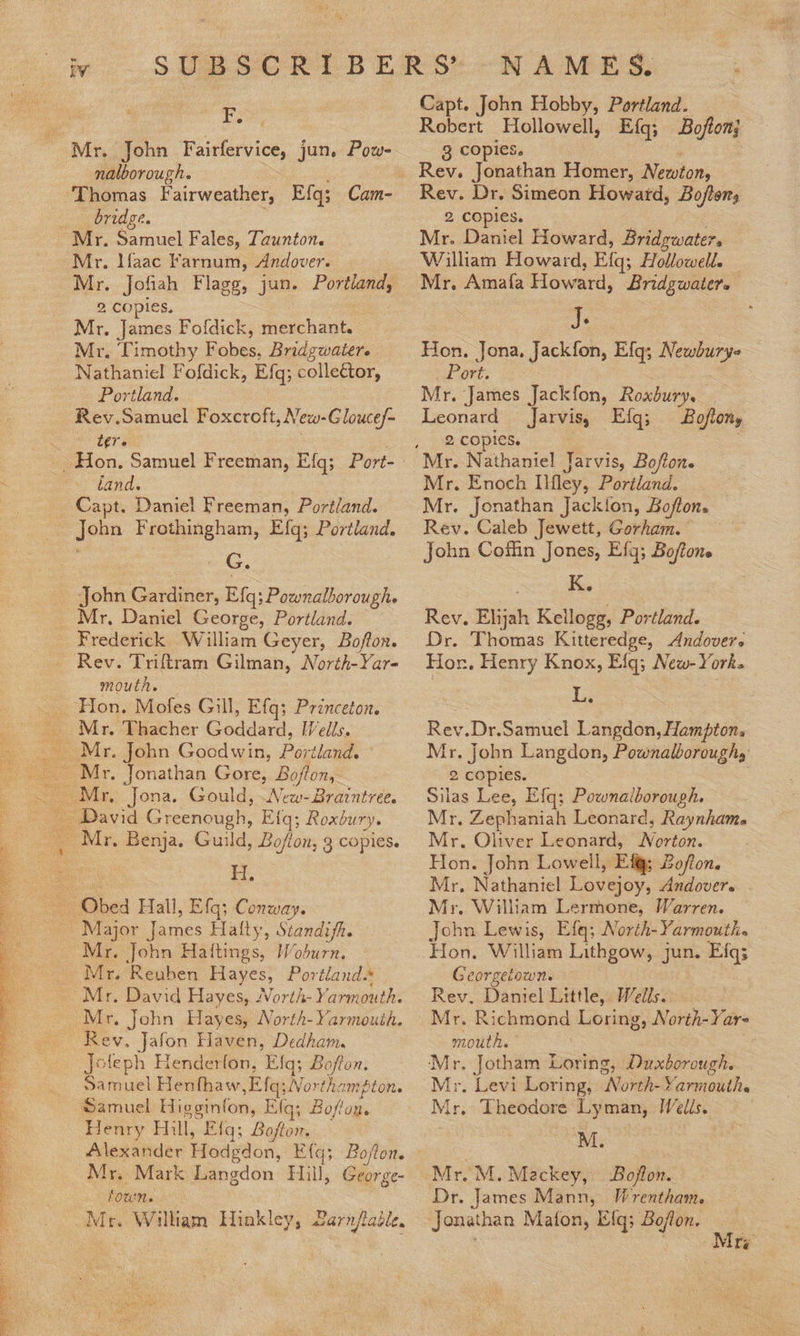  ae Mr. John Fairfervice, jun. Pow- nalborough. Thomas Fairweather, Efg; Cam- _ bridge. ne Mr. Maac Farnum, Andover. Mr. Jofiah Flagg, jun. Portland, Mr, James Fofdick, merchant. Mr. Timothy Fobes, Bridgwater. Nathaniel Fofdick, Efq; collector, Rev.Samuel Foxcroft, New-Glouce/- tere land. Capt. Daniel Freeman, Portland. John Frothingham, Efq; Portland. S. Rev. Triftram Gilman, North-Yar- mouth. Mr. Thacher Goddard, [Vells.   ae Major James Hally, Standifh. Mr. David Hayes, North- Yarmouth. Rev. Jafon Haven, Dedham. Joleph Henderfon, Efg; Bofton. foun. Mr. Wilham Hinkley, 2arnjtadle. N A M E, S. . Capt. John Hobby, Portland. Robert Hollowell, Efq; Bojtonj 3 copies. i Rev. Jonathan Homer, Newton, Rev. Dr. Simeon Howard, Bofton, 8 COPIES. = | Mr. Daniel Howard, Bridgwater, William Howard, Efq; Hollowell. Mr, Amafa Howard, Bridgwater. j. Hon. Jona. Jackfon, Efg; Newbury- . Port. Leonard Jarvis, Efq; Boftony 2 copies. Mr. Enoch Ilfley, Portland. Mr. Jonathan Jackion, Bofton. Rév. Caleb Jewett, Gorham. John Coffin Jones, Efg; Bojtone K. Rev. Elijah Kellogg, Portland. Dr. Thomas Kitteredge, Andover. Hor. Henry Knox, Efgq; New-York. L; Rev.Dr.Samuel Langdon, Hampton, Mr. John Langdon, Pownalboroughs 2 copies. Silas Lee, Efq; Pownalborough. Mr. Zephaniah Leonard, Raynham. Mr. Oliver Leonard, Norton. Hon. John Lowell, Ef; Zo/ton. Mr, Nathaniel Lovejoy, Andover. Mr. William Lermone, Warren. John Lewis, Efq; North- Yarmouthe Hon. William Lithgow, jun. Efgq; Georgetown. Rev. Daniel Little, Wells. mouth. Mr. Jotham Loring, Duxborough. Dr. James Mann, Wrentham. _ Jonathan Mafon, Efq; Boflon, _ Se: