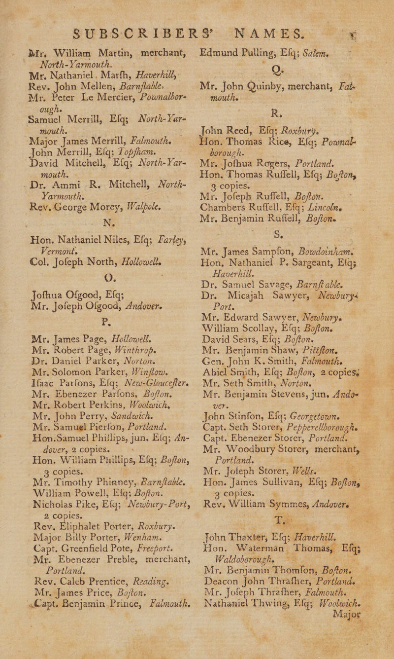 Mr, William Martin, merchant, North-Yarmouth. Mr. Nathaniel, Marth, Haverhill, Rev. John Mellen, Barnftable. | Mr. Peter Le Mercier, Pownalbor- oughe Eel Merrill, Efg; North-Yar- mouth. ‘Major James Merrill, Falmouth. jae Merrill, Eig; 7 opjham. David Mitchell, Efgq; North-Yar- mouth. _Dr. Ammi R. Mitchell, MNorth- Yarmouth. Rev. George Morey, Walpole. N. Hon. Nathaniel Niles, Efq; Farley, Vermont. Col. Jofeph North, Hollowell. O. Jofhua Ofgood, Efq; Mr. Jofeph Ofgood, Andover. < Mr. James Page, Hollowell. Mr. Robert Page, Winthrop. Dr. Daniel Parker, Norton. Mr. Solomon Parker, Winflow. Ifaac Parfons, Elq; _ Mr. Ebenezer Parfons, Boffon. Mr, Robert Perkins, Woolwich, Mr, John Perry, Sandwich. Mr. Samuel Pierfon, Portland. Hon.Samuel Phillips, j jm Eiq; an- dover, 2 copies. Hon. William Phillips Elq; Zafton, 3 copies. Mr. Timothy Phianey,. Barnjtable. Wilham Powell, E fq; Bojton. Nicholas Pike, Eq; Newbury- Port, 2 copies. Rev. Eliphalet Porter, Roxdury. Major Billy Porter, Wenham. Capt, Greenfield Pote, Freeport. Mr. Ebenezer Preble, merchant, _~ Portland. Rev. Caleb Prentice, Reading. Mr. James Price, Bo/ton. | Capt. Benjamin Prince, Faimouth, Edmund Pulling, Efq; Satem. O. Mr. John Quinby, merchant, Fate mouths R,. John Reed, Efq: Roxbury. borough. Mr. J ofhua Rogers, Portland. Hon, Thomas Ruffell, Efq; Boon, copies. Mr. Jofeph Ruffell, Bojfton. Chambers Ruffell, Eta: Lincolne Mr. ao Ruffell, Boftons Je Mr. James Sampfon, Biidendiom Hon, Nathaniel P. Sargeant, Eig; Haverhill. Dr. Samuel Savage, Barnft able. Dr. Micajah Sawyer, Newbury Port. Mr. Edward Sawyer, Newbury. William Scollay, Efq; Bofton. David Sears, Efg; Bo/fton. Mr. Benjamin Shaw, P2ééffon. Gen, John K. Smith, Falmouth. Mr. Seth Smith, Norton. | Mr, Benjamin Stevens, jun, Ando» UCT Jobn Stinfon, Efq; Georgetown. Capt. Ebenezer Storer, Portland. Mr. Woodbury sla eo 2 Portland. | Hon. James Sullivan, Efq; Bote 3 cOples. Te ac. John Thain Eqs Brvertal, Hon, Waterman. Thomas, so Je Waldoborough. oe Mr. Jofeph Thrather, Falmouth. Nathaniel Thwing, sat Barkey. 43 Faye, eae POR