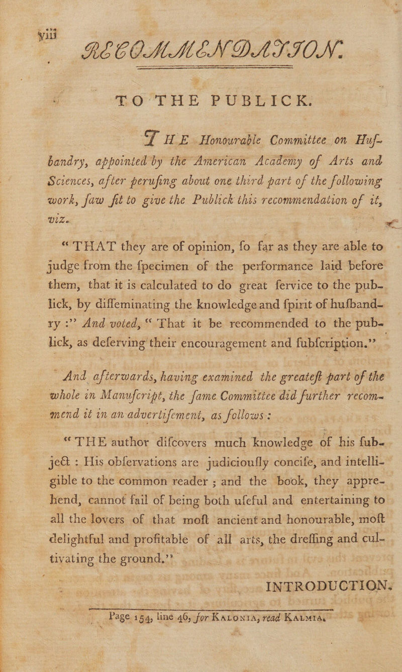 a A RN LR A TS RECOMMENDATION: Zo THE PUBLICK. a HE .Honowraple Committee on Huf~ bandry, appointed by the American Academy of Arts and Sciences, after perufing about one third part of the following work, = fit to give the Publick this recommendation ue ie - THAT enky are of opinion, fo far as ae are able to judge from the fpecimen of the performance laid. before them, that it is calculated to do great fervice to the pub- lick, by diffeminating the knowledge and fpirit of hufband- ry :” And voted,“ That it be recommended to the pub- “THE author difcovers much knowledge 6f his fub- gible to the common reader ; and the book, they appre-_ all the lovers of that moft ancient and honourable, moft delightful and profitable | of all aris, the ininea and cul. . tivating. the ground,’* INTRODUCTION. ; ~ Page 154, line 46, Jer Kato 1) read i eae - get se