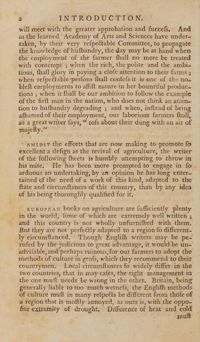 will meet with the greater approbation and fuccefs. And as the learned. Academy of Arts and Sciences have under~ taken, by their very refpeétable Committee, to propagate the knowledge of hufbandry, the day may be at hand when the employment of the farmer fhall no more be treated with contempt ; when the rich, the polite and the ambi= tious, fhall glory i in paying a clofé attention to their farms , when refpectable-perfons fhall confefs it 1s one of the nos bleft employments to affift nature in her bountiful produc. tions ; when it fhall be our ambition to follow the example of the firft man in the nation, who does not think an atten- tion to hufbandry degrading ; and when, inftead of bein afhamed of their employment, our laborious farmers fhall, aS a great writer fays, “ tofs about their dung with an air of i a ~ amipsT the efforts that are now mallag to promote fo excellent a defigh as the revival of agriculture, the writer of the following fheets is humbly attempting to throw in his mite. He has been more prompted to engage in fo . arduous an undertaking, by am opinion he has long enter tained of the need of a work of this kind, adapted to the {tate and circumftances of this country, than by any idea of his being thoroughly qualified for it. | - EUROPEAN books on agriculture are fufficiently plenty | in the world, fome of which are extremely well written ; and this country is not wholly unfurnifhed with them. But they are not perfeétly adapted to a region fo different. ly circumftanced. Though Englith writers may be pe- ‘rufed by the judicious to great advantage, it would be un- __advifable, and perhaps ruinous, for our farmers to adopt the methods of culturé in grofs, which they recommend to their countrymen. Lecal circumftances fo widely differ in the two countnies, that,m may cafes, the nght management 1n the one muft needs be wrong in the other. Britain, being generally liable to too much wetnefs, the Englifh methods of culture muft in many refpeés be different from thofe of a region that is moftly annoyed, as ours is, with the oppo- fire ghia of PO Difference of heat and ioe | mu