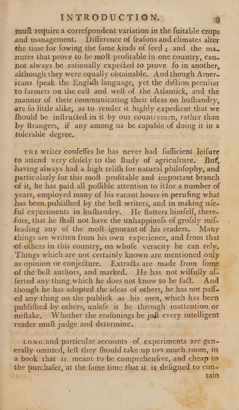 gnuft require a correfpondent variation in the fuitable crops and management. — Difference of feafons and climates alter the time for fowing the fame kinds of feed; and the ma. nures that prove to be moft profitable in one country, can. | not always be rationally expected to prove fo in another, although they were equally obtainable. And though Amer- icans {peak the Englilh language, yet the di€tion peculiar to farmers on the eaft and welt of the Atlantick, and the manner of their communicating their ideas on hufbandry, are fo little alike, as to render it highly expedient that we fhould be inftructed in it by our countrymen, rather than by ftrangers, if any among us be capable of doing itin a tolerable degree. THE writer confeffles ive has never had fufficient aie to attend very clofely to the fludy of agriculture. But, having always had a high relifh for natural philofophy, and particularly for this moft profitable and important branch of it, he has paid all poffible attention to itfor a number of years, employed many of his vacant hours in perufing what has been publifhed by the beft writers, and in making uie- ful experiments in hufbandry. He flatters himfelf, there- fore, that he fhall not have the unhappinefs of srofsly mif. leading any of the moft ignorant of his readers. Many things are written from his own experience, and from that of others in this country, on whefe veracity he can rely, Things which are not certainly known are mentioned only as opinion or conjecture. Extrats are made from fome _ of the beft authors, and marked. He has not wilfully af-_ -ferted any thing which he does not know to be fa&. And > though he has adopted the ideas of others, he has not paff- ed any thing on the publick as his own, which has been publifhed by others, unlefs it be through inattention or - omiftake. W iebbor the reafonings be judt every yrchevaed teatien muft gudge and dgigreninee: ‘ed LONG bites particular accounts of Pesach are gen~ erally omitted, left they fhould take up too much room, in ae purchafer, at the fame time that it is defigned to con~ bef: tain ae