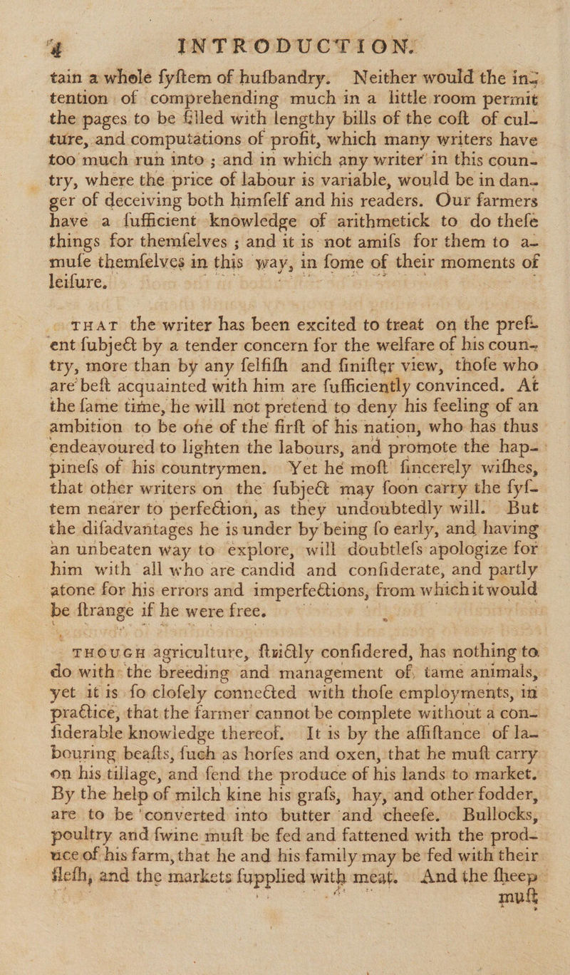 tain a whole fyftem of hufbandry. Neither would the in5. tention of comprehending much in a little room permit the pages to be filled with lengthy bills of the coft of cul- ture, and computations of profit, which many writers have too ‘much. run into ; and in which any writer’ in this coun- _ try, where the price of labour is variable, would be in dan- ger of deceiving both himfelf and his readers. Our farmers have a fufficient knowledge of arithmetick to do thefe things for themfelves ; and it is not amifs for them to a- mufe themfelves i in this way, 1 in fome of their moments of leifure, . tHAT thewriter has been excited to treat on the pref ent fubje&amp;t by a tender concern for the welfare of his coun- try, more than by any felfifh and finifter view, thofe who. are beft acquainted with him are fufficiently convinced. At the fame time, he will not pretend to deny his feeling of an ambition to be ofe of the firft of his nation, who has thus endeavoured to lighten the labours, and promote the hap-. pines of his countrymen. Yet hé moft fincerely withes, | that other writers on the fubjeét may foon carry the fyf. tem nearer to perfection, as they undoubtedly will) But the difadvantages he is under by being fo early, and having an unbeaten way to explore, will doubtlefs apologize for him with all who are candid and confiderate, and partly atone for his errors and imperfections, from which i it — - aie if he were free. 5 : THOUGH agriculture, ftudlly rontiderad has nothing to. do with the breeding and management of; tame animals, yet it is fo clofely connected with thofe employments, in praétice, that the farmer cannot be complete without a con= fiderable knowledge thereof. It is by the affiftance of las bouring beafts, {uch as horfes and oxen, that he muft carry on his tillage, and fend the produce of his lands to market, _ By the help of milch kine his grafs, hay, and other fodder, are to be ‘converted into butter and cheefe. Bullocks, | poultry and fwine muft be fed and fattened with the rod= uce of his farm, that he and his family may be fed with their Heth, and the markets tapplind with: meat. And the ee . muss
