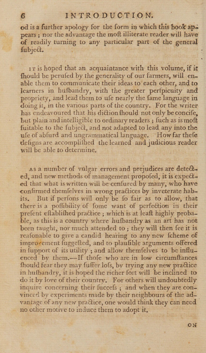 od is a further apology for the form in which this book ap-= pears ; : nor the advantage the moft illiterate reader will have of readily turning to any pertain part of ae general a 1T is hoped that an acquaintance with this volume, if if fhould be perufed by the generality of our farmers, will. en- able them to communicate their ideas to’ each other, and to learners in hufbandry, with the greater pertpicuity and propricty, and lead them to ufe nearly the fame language in doing it, in the various parts of the country. For the writer has endeavoured that his di@ion fhould not only be concife, but plain andintelligible to ordinary readers ; fuch as is moft fuitable to the fubject, and not adapted to lead any into the ufe of abfurd and ungrammatical language. “How far thefe defigns are accomplifhed the learned and judicious reader will, be able to determine. asa number of vulgar errors and prejudices are deteé- ed, and new methods of management propofed, it is expett- ed that what is written will be cenfured by many, who have confirmed themlelves in wrong practices by inveterate hab. its. But if perfons will only be fo fair as to allow, that there is a poffibility of fome want of perfeétion in their _ prefent eftablifhed practice ; which is at leaft highly proba- ble, as this is a country where hufbandry as an art has not been taught, nor much attended to; they will then fee it is reafonable to give a candid hearing to any new fcheme of improvement fuggefted, and to plaufible arguments offered in fupport of its utility ; and allow themfelves to be influ- enced by them.—If thofe who are in low circumftances fhould fear they may fuffer lofs, by trying any new practice mn hufbandry, it is hoped the moiey fort will be inclined to do it by love of their country. For others will undoubtedly aes concerning their fuccefs ; and when they are con- vinced by experiments made by their neighbours of the ad— vantage of any new practice, one would think they can. need . no other motive to i induce them to adopt it, | ON