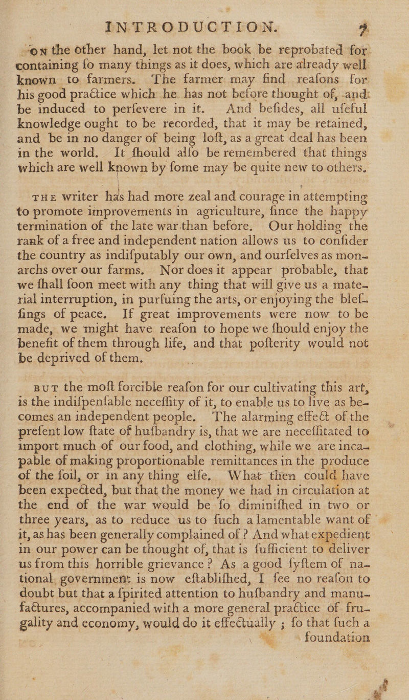 containing fo many things as it does, which are already well known to farmers. The farmer may find reafons for be induced to perfevere in it. And befides, all ufeful knowledge ought to be recorded, that it may be retained, and be in no danger of being loft, as a great deal has been in the world. It fhould alfo be remembered that things which are well known by fome may be quite new to others, = THE writer has had more zeal and courage in attempting to promote improvements in agriculture, fince the happy termination of the late warthan before. Our holding the rank of a free and independent nation allows us to confider the country as indifputably our own, and ourfelves as mon- archs over our farms. Nor doesit appear probable, that we fhall foon meet with any thing that will give us a mate- rial interruption, in purfuing the arts, or enjoying the blef- made, we might have reafon to hope we fhould enjoy the benefit of them through life, and that pofterity would not be deprived of them. But the moft forcible reafon for our cultivating this art, is the indifpentable neceflity of it, to enable us to live as be- comes an independent people. The alarming effect of the prefent low ftate of hufbandry is, that we are neceflitated to import much of our food, and clothing, while we are inca- pable of making proportionable remittances in the produce of the foil, or in any thing elfe. What then could have been expected, but that the money we had in circulation at the end of the war would be fo diminifhed in two or it, as has been generally complained of ? And what expedient in our power can be thought of, that is fufficient to deliver us from this horrible grievance ? As a geod fyftem of na- tional, government is now eftablifhed, I fee no reafon to doubt but that a f{pirited attention to hufbandry and manu- factures, accompanied with a more general practice of fru- gality and economy, would do it effeCtuaily ; fo that fuch a : . % 4 foundation wage