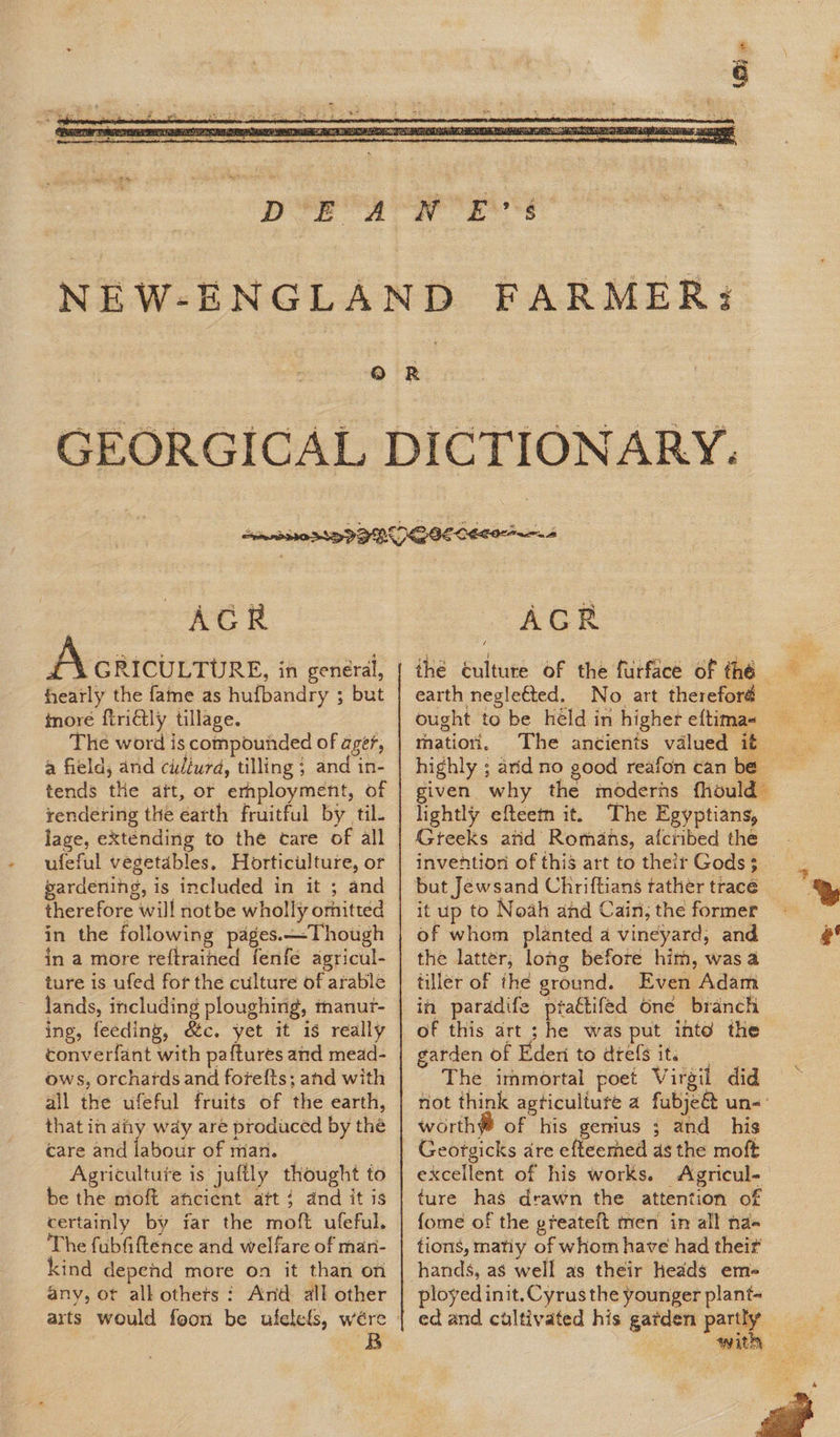  9 AGR i-4% GRICULTURE, in general, hearly the fame as hufbandry ; but more {tridtly tillage. : The word is compounded of ager, a field, and cidiurd, tilling ; and in- tends the ait, or employment, of rendering the earth fruitful by til. lage, eXténding to the care of all ufeful vegetables. Horticulture, or pardening, is included in it ; and therefore will notbe wholly omitted in the following pages. —Though in a more reftrained fenfe agricul- ture is ufed for the culture of arable lands, including ploughing, manur- ing, feeding, &amp;c. yet it is really converfant with pa{tures and mead- ows, orchards and fore{ts; and with all the ufeful fruits of the earth, that in aay way are produced by the care and labour of man. | Agriculture is jufily thought to be the moft atcient att: dnd it is certainly by far the moft ufeful. The fubfiftence and welfare of man- kind depend more on it than on any, ot alk othets : And: all other AGR the éulture of the furface of the earth negleéted. No art therefor ought to be held in higher eftima« matiori. The ancients valued it lightly efteem it. The Egyptians, Gteeks atid Romans, afcribed the but Jewsand Chriftians tather tracé it up to Noah and Cain, the former of whom planted a vineyard, and the latter, long before him, was a tiller of the ground. Even Adam in paradife prattifed One branch of this art ; he was put into the garden of Eder to dtefs it. The immortal poet Virgil did worthy of his genius ; and his Georgicks are efteemed as the moft ture has drawn the attention of {ome of the greateft men in all na-« tions, matiy of whom have had theif hands, as well as their Heads em ployed init.Cyrus the younger plant ed and cultivated his gatden partly