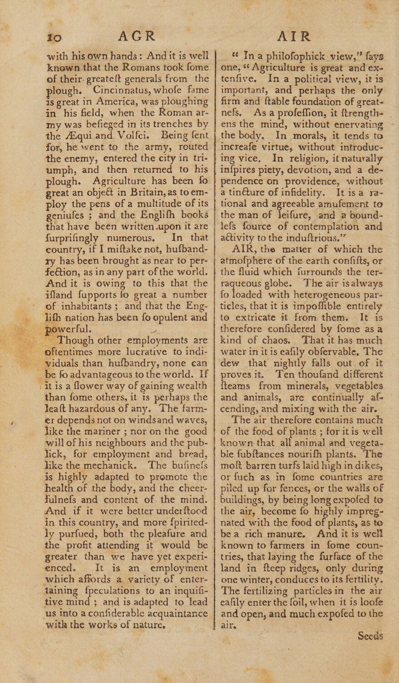   tio AGR with his own hands: And it is well knewn that the Romans took fome of their. greateft generals from the lough. Cincinnatus, whofe fame is great in America, was ploughing in his field, when the Roman ar- my was befieged in its trenches by the Aiqui and Volfci. for, he went to the army, routed the enemy, entered the city in tri- umph, and then returned to his plough. Agriculture has been fo great an object in Britain, as toem- ploy the pens of a multitude of its geniufes ; and the Englifh books that have been written.upon it are furprifingly numerous. In that country, if I miftake not, hufband- ry has been brought as near to per- And it is owing to this that the ifland fupports fo great a number of inhabitants; and that the Eng- lifh nation has been fo opulent and powerful. ae _ Though other employments are _ be fo advantageous to the world. If it is a flower way of gaining wealth than fome others, it is perhaps the Jeaft hazardous of any. The farm- er depends not on windsand waves, like the mariner ; nor on the good will of his neighbours and the pub- like the mechanick. The buiinels is highly adapted to promote the health of the body, and the cheer- fulnefs and content of the mind. And if it were better underftood in this country, and more {pirited- ly purfued, both the pleafure and greater than we have yet experi- enced. It is an employment which affords a variety of enter- taining fpeculations to an inquifi- tive mind ; and is adapted to lead us into a confiderable acquaintance with the works of nature,   ATER ¢¢ In a philofophick view,” fays one, ‘¢ Agriculture is great and ex- tenfive. Ina political view, it is important, and perhaps the only sh and ftable foundation of great- nefs, the body. In morals, it tends to increafe virtue, without introduc- In religion, it naturally in{pires piety, devotion, and a de- pendence on providence, without a tinéture of infidelity. It isa ra- the man of leifure, and a bound- attivity to the induftrious.”’ AIR, the matter of which the atmofphere of the earth confifts, or the fluid which furrounds the ter- The air isalways fo loaded with heterogeneous par- ticles, that it is impoffible entirely to extricate it from them. It is therefore confidered by fome asa kind of chaos. That it has much water in it is eafily obfervable, The proves it. Ten thoufand different {teams from minerals, vegetables and animals, are continually af- The air therefore contains much of the food of plants ; for itis welt bie fubf{tances nourifh plants. The or fuch as in fome countries are iled up for fences, or the walls of buildings, by being long expofed to the air, become fo highly impreg- nated with the food of plants, as to be a rich manure. Aind it is well known to farmers in fome coun- tries, that laying the furface of the one winter, conduces to its fertility. The fertilizing particlesin the air eafily enter the foil, when it is loofe and open, and much expofed to the air. < Seeds