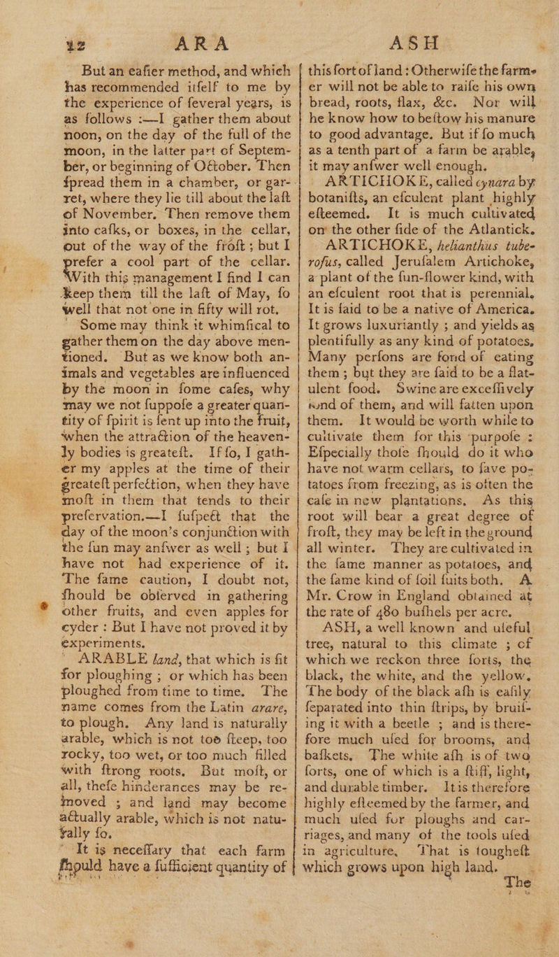 we ARA But an eafier method, and which has recommended itfelf to me by the experience of feveral years, is as follows :—I gather them about noon, on the day of the full of the moon, in the latter part of Septem- ber, or beginning of Oftober. Then ret, where they lie till about the laft of November. Then remove them into cafks, or boxes, in the cellar, out of the way of the froft; but I C. a cool part of the cellar. Vith this management I find I can Reep them till the laft of May, fo well that not one in fifty will rot. ‘Some may think it whimfical to ather them on the day above men- tioned. But as we know both an- imals and vegetables are influenced by the moon in fome cafes, why may we not fuppofe a greater a tity of {pirit is fent up into the fruit, ‘when the attraGion of the heaven- ly bodies is greateit. If fo, I gath- ‘er my apples at the time of their greatelt perfection, when they have moft in them that tends to their prefervation.—I fufpeét that the day of the moon’s conjunétion with the fun may anfwer as well ; have not had experience ‘of it The fame caution, I doubt not, fhould be obterved in gathering other fruits, and even apples for cyder : But I have not proved it by experiments. ARABLE land, that which is fit for ploughing ; or which has been ploughed from time to time. The name comes from the Latin arare, to plough. Any land is naturally arable, which is not toe fteep, too rocky, too wet, or too much filled with ftrong roots, But moit, or tally fo. ~ It is neceflary that each farm fapuld have a fufhicient quantity of ASH this fort of land: Otherwife the farms bread, roots, flax, &c. he know how to beitow his manure to good advantage. But if fo much as a tenth part of a farm be arable, it may anfwer well enough. ARTICHOKE, called cynara by botanifts, an efculent plant highly efteemed. It is much cultivated on the other fide of the Atlantick. ARTICHOKE, helianthus tube- rofus, called Jerufalem Artichoke, a plant of the fun-flower kind, with an efculent root that is perennial, It is faid to be a native of America. It grows luxuriantly ; and yields as plentifully as any kind of potatoes, Many perfons are fond of eating them ; but they are faid to be a flat- ulent ‘food. Swine are excelflively rend of them, and will fatten upon them. It would be worth while to cultivate them for this ~purpofe : Efpecially thofe fhould do it who have not warm cellars, to fave po- tatoegs from freezing, as is often the cale in new plantations, As this root will bear a great degree of fro{t, they may be left in the ground all winter. They are cultivated in the fame manner as potatoes, and the fame kind of {oil fuitsboth. A the rate of 480 bufhels per acre. ASH, a well known and uleful tree, navunet to this climate ; of which we reckon three forts, the black, the white, and the yellow. The body of the black ath is eafily feparated into thin ftrips, by bruil- ing it with a beetle ; and is there- fore much uled for brooms, and bafkets, The white afh is of twa forts, one of which is a {tiff, light, and durable timber. Itis therefore highly efleemed by the farmer, and much uled for ploughs and car- riages, and many of the tools ufed in agriculture, That is tougheft The