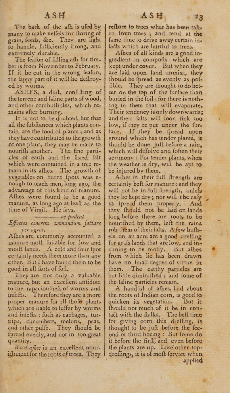 ASH ‘The bark of the afh is ufed by many to make veffels for {toring of grain, feeds, &c. They are hght to handle, fufficiently itrong, and - extremely durable. By The feafon of falling afh for tim- her is from November to February. If it be cut in the wrong feafon, the fappy part of it will be deftroy- ed by worms, ASHES, a duft, confifting of the terrene and faline parts of wood, and other combuftibles, which re- mains after burning. It is not to be doubted, but that all the fub{tances which plants con- tain are the food of plants ; and as they have contributed to the growth of one plant, they may be made to nourifh another. ‘The fine parti- cles of earth and the fixed falt which were contained in a tree re- main inits afhes. Ihe growth of vegetables on burnt {pots was e- nough to teach men, long ago, the advantage of this kind of manure. Afhes were found to be a good manure, as long ago at leaft as the time of Virgil. He fays, ne pudeat Effoetos cunerem immundum jatiare Per AZTOS. Afhes are commonly accounted a manure molft fuitable for low and moult lands. A cold and four {pot certainly needs them more than any other. But I have found them to be good in all forts of foil. They are not only a valuable manure, but an excellent antidote to the rapacioufnels of worms and infects. Therefore they are a more proper manure for all thofe plants which are liable to fufler by worms and infects ; fuch as cabbages, tur- nips, cucumbers, melons, peas, and other pulfe. They fhould be {pread evenly, and not in too great quantity, , Wood-afhes is an excellent nour- ifhincnt for the roots of trees. They reftore to trees what. has been tak+ en from trees ; and tend at the fame time to drive away certain in- feéts which are hurtful to trees. Athes of all kinds are a good ine gredient in compofis which are kept undercover. But when they are laid upon land unmixt, they fhould be fpread as evenly as pol- fible. They are thought to do bet- buried in the foil ; for there is nothe ing in them that will evaporate. Their tendency is only downwards; and their falts will foon fink toa low, if they be put under the fur- face. If they be fpread upon ground which has tender plants, it fhould be done juft before a rain, which will diffolve and {often their acrimony : For tender plants, when the weather is dry, will be apt to be injured by them. Afhes in their full ftrength are they be kept dry ; nor will 't be eafy to {pread them properly. And nourifhed by them, left the rains rob them of their falts. A few bufh- els on an acre are a good dreffing for grafs lands that are low, and ine clining to be molly. But afhes have no fmall degree of virtue in them. The earthy particles are but little diminifhed ; and fome of the faline particles remain. A handful of afhes, laid about the roots of Indian corn, is good to quicken its vegetation. But it tact with the ftalks, The beft time for giving corn this drefling, is thought to be juft before the fec- applied