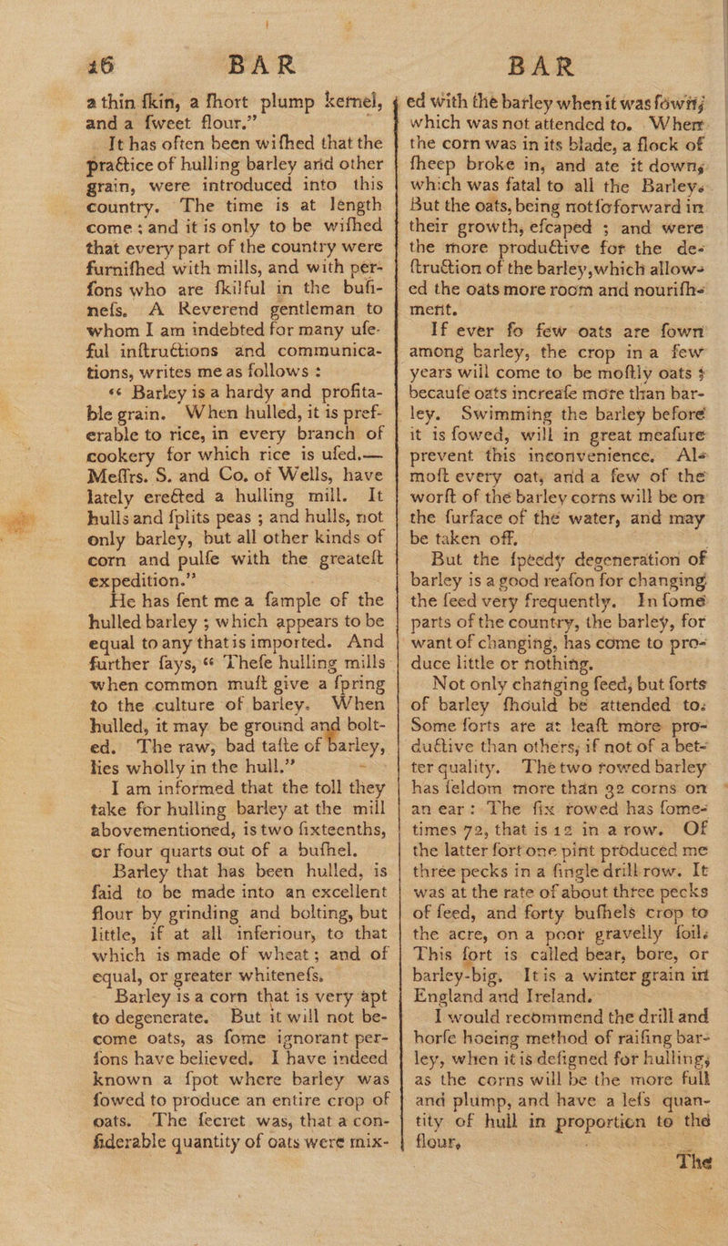 a thin kin, a fhort plump kernel, and a {weet flour.” ; It has often been wifhed that the pra€tice of hulling barley arid other grain, were introduced into this country. The time is at léngth come: and it is only to be wifhed that every part of the country were furnifhed with mills, and with per- fons who are fkilful in the buf- -nefs. A Reverend gentleman to whom I am indebted for many ufe- ful inftru€tions and communica- tions, writes me as follows : «¢ Barley is a hardy and profita- ble grain. When hulled, it is pref- erable to rice, in every branch of cookery for which rice is ufed,— Mefirs. S. and Co. of Wells, have lately erected a hulling mill. It hullsand {plits peas ; and hulls, not only barley, but all other kinds of corn and pulfe with the greatelt expedition.” He has fent mea fample of the hulled barley ; which appears to be equal to any thatisimported. And when common mutt give a {pring to the culture of barley. When hulled, it may be ground and bolt- lies wholly in the hull.” * I am informed that the toll they take for hulling barley at the mill abovementioned, is two fixteenths, er four quarts out of a bufhel. Barley that has been hulled, is faid to be made into an excellent flour by grinding and bolting, but little, if at all inferiour, to that which is made of wheat; and of equal, or greater whitenefs, Barley isa corn that is very apt to degenerate. But it will not be- come oats, as fome ignorant per- fons have believed. I have indeed known a {pot where barley was {owed to produce an entire crop of oats. The fecret was, that a con- fiderable quantity of oats were mix- which was not attended to. Wher the corn was in its blade, a flock of fheep broke in, and ate it downs But the oats, being not{oforward in their growth, efcaped ; and were the more produdtive for the de- {tru&tion of the barley which allows ment. If ever fo few oats are fown years will come to be moftly oats $ becaufe oats increafe more than bar- it isfowed, will in great meafure prevent this inconvenience. Ale moft every oat, anda few of the worlt of the barley corns will be or be taken off. , But the {peedy degeneration of barley is a good reafon for changing the feed very frequently. In fome parts of the country, the barley, for want of changing, has come to pro-= duce little or nothing. : Not only chatiging feed, but forts of barley fhould be attended to: Some forts are at leaft more pro- duftive than others, 1f not of a bet- has feldom more than 32 corns on an ear: The fix rowed has fome- times 72, thatisiz in arow. Of the latter fort one pint produced me three pecks in a fingle drill row. It was at the rate of about thtee pecks of feed, and forty bufhels crop to the acre, on a poor gravelly foils This fort is called beat, bore, or barley-big, Itis a winter grain int England and Ireland. I would recommend the drill and horfe hoeing method of raifing bar- ley, when itis defigned for hullings as the corns will be the more full and plump, and have a lefs quan- tity of hull in proporticn to thé flours ey =