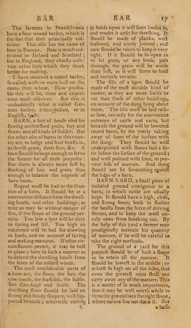 i The farmers in Pennfylvania _. have a four rowed barley, which is _ the fort that they principally cul- _tivate. This alfo has the name of bearin Europe. Bear is muck cul- tivated in Ireland and Scotland ; But in England, they chiefly culti- vate other forts which they think better for malting. - I] have received a naked barley, fo calied, with no more hull on the corns than wheat. How profita- ble this will be, time and experi- ence muit difcover. But this is undoubtedly what is called Ger- man barley, tritico-/peltum, of in Englith, {pelt. - BARN, a fort of houfe ufed for ftoring unthrefhed grain, hay and ftraw, and all kinds of fodder. But the other ufes of barns in this coun+ try are, to lodge and feed beatts in, to threfh grain, drefs flax, &amp;c. A barn fhould bé large enough to ferve the farmer for all thefe purpofes : For there is always more loft by ftacking of hay and grain, than enough to balance the expenfe of barn room. Regard muft bé had to the fitua- tion of a barn. It fhould be at a convenient diftance from the dwell- ing houfe, and other buildings; as * mearas may be without danger of fire, if the fhape of the ground per- mits. Too low a {pot will be miry in {pring and fall. Too high an eminence will be bad for drawing in loads, and on account of faving and making manures, Ifother cir- cumftances permit, it may be beft to place a barn in fuch a manner as to defend the dwelling houfe from the force of the coldeft winds. The molt confiderable parts of a barn are, the floor, the bay, the cow-houle, the {caffolds, the ftable. See Cow-houfe and Stable. The threfhing floor fhould be laid on {trong and fteady fleepers, well fup- ported beneath ; otherwife carting ~ in loads upon it will {oon loofen it; and render it unfit for threfhing. It fhould be made of planks, well feafoned, and nicely jointed ; and care fhould be taken to keep it very tight. If it fhould be fo open as to let grain, or any feeds, pafs through, the grain will be worfe than loft, as it will ferve to feed and incteafe vermin. © hee The fills of a barn fhould be made of the moft durable kind of timber, as they are more liable to rot than thofe of other buildings, on account of the dung lying about them. The fills muft be laid rath- | er low, not only for the convenient entrance of cattle and carts, but ~° becaufe the ground will be lowered. round barns, by the yearly taking away of fome of the furface with the dung. They fhould be well underpiniied with {tones laid a lit= tle below the furface of the ground 3 and well pointed with lime, to pre- vent lofs of manure. And. dung fhould not lie fermeriting againft the fides of a bain; BARN-YARD, a {mall piece of inclefed ground contiguous to a barn, in which cattle are ufually kept. It fhould have a high, clofe, arid {trong fence, both to fhelter | the bea{ts from the force of driving ftorms, and to keep the moft un= — ruly ones from breaking out. By prodigioufly increafe his quantity of manure, if he will bé careful to take the right methods. The ground of a yatd for this purpofe fhould be of fuch a fhape as to retain all the manure, It fhould be loweft in the middle ; or at leaft fo high on all the fides, that even the greateft rains fhall not carry away any of the manure. This is a matter of fo much importance, that it may be well worth while to where nature has not dene it. But a bafin