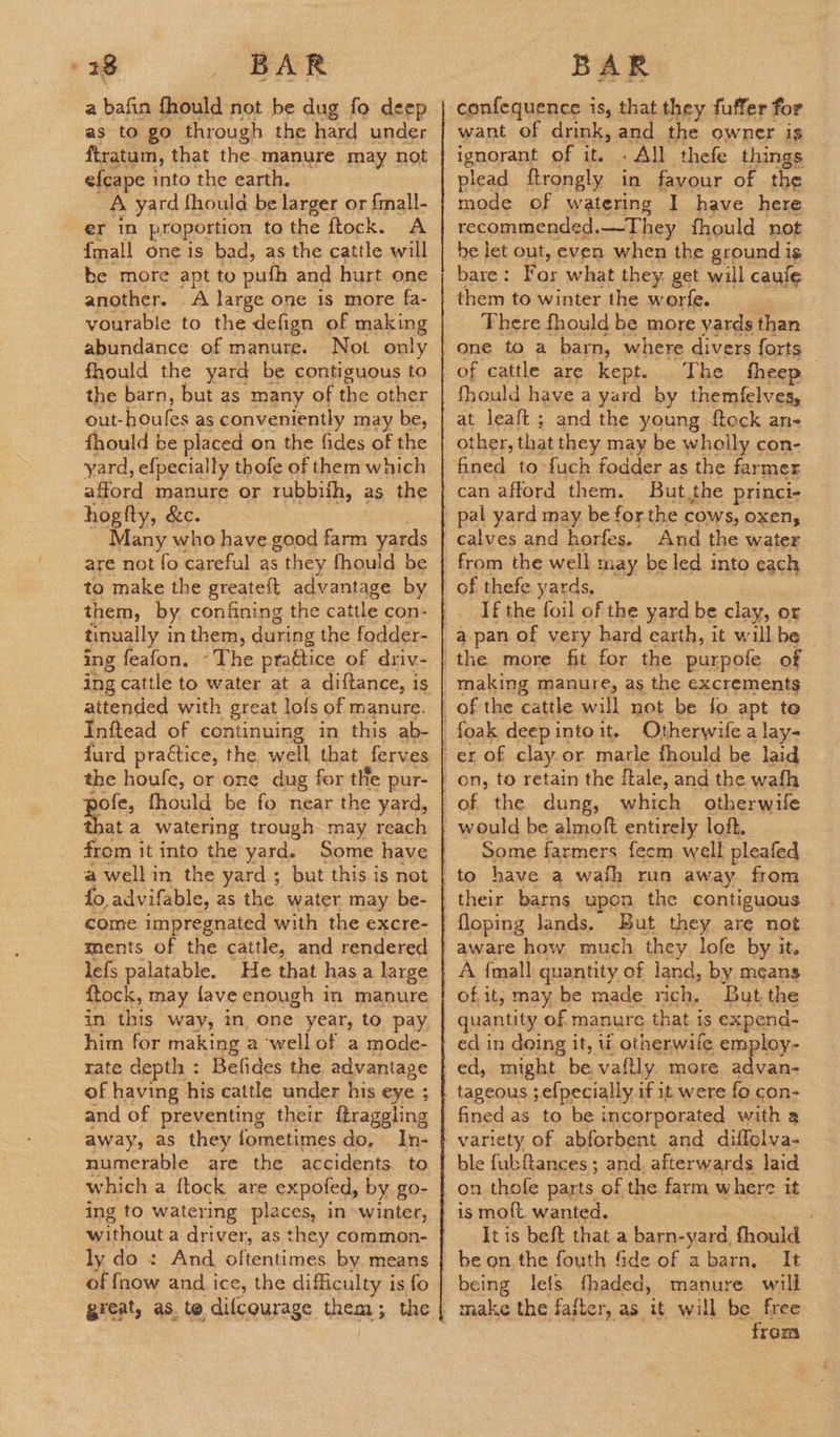 28 BAR as to go through the hard under ftratum, that the. manure may not efcape into the earth. A yard fhould be larger or {mall- er in proportion to the ftock. A {mall one is bad, as the cattle will ‘be more apt to puth and hurt one another. A large one is more fa- vourable to the defign of making abundance of manure. Not only fhould the yard be contiguous to the barn, but as many of the other out- houles as conveniently may be, fhould be placed on the fides of the yard, efpecially thofe of them which afford manure or rubbifh, as the hogfty, &c. Many who have good farm yards are not fo careful as s they fhould be to make the greateft advantage by them, by confining the cattle con- tinually i in them, during the fodder- ing feafon. «The praétice of driv- attended with great lofs of manure. Inftead of continuing in this ab- furd practice, the well that ferves the houfe, or one dug for the pur- poles fhould be fo near the yard, ata watering trough may reach from it into the yard. Some have a wellin the yard ; but this is not fo, advifable, as the water may be- come impregnated with the excre- ments of the cattle, and rendered lefs palatable. He that has a large ftock, may {ave enough in manure in this way, in. one year, to pay him for making a wellof a mode- rate depth : Befides the. advantage of having his cattle under his eye ; and of preventing their ftraggling away, as they fometimes do. In- numerable are the accidents to which a ftock are expoled, by go- ing to watering places, in »winter, without a driver, as they common- ly do: And oltentimes by. means of fnow and i ice, the difficulty i is fo great, as, to difcqurage CAE the BAR confequence is, that they fuffer for want of drink, and the owner is ignorant of it. » All thefe things plead ftrongly in fayour of the mode of watering I have here recommended. .—They fhould not be let out, even when the ground is bare : For what they get will caus them to winter the worfe. Fae of cattle are kept. The fheep fhould have a yard by themfelves, at leaft; and the young ftock an- other, that they may be wholly con- can afford them. But the princi- pal yard may be for the cows, oxen, calves and horfes. And the water of thefe yards, If the foil of the yard be clay, or the more fit for the purpofe of Otherwife a lay- Some f, farmers feem well pleafed - But they are not aware how much they lofe by it. of it; may be made rich, But the quantity of manure that. is expend- ed in doing it, ti otherwife employ- ed, might be, vaftly. more advan- tageous ;efpecially if it were fo con- fined as to be incorporated with a variety of abforbent and diffolva- ble fubftances ; and. afterwards laid on thofe parts of the farm where it It is helt that a bare-yand Ganad be on. the fouth fide of abarn, It being lefs fhaded, manure will from