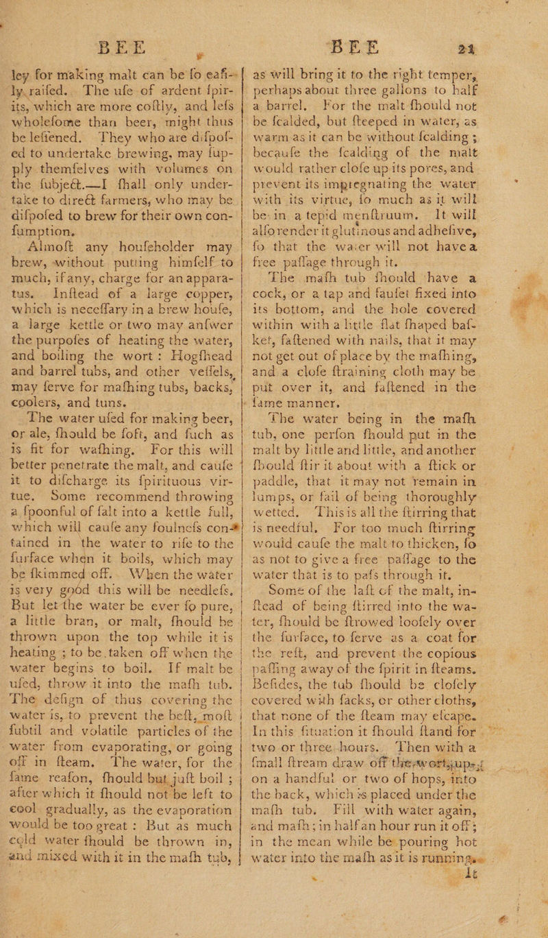 i: ley for making malt can be fo eafi-- dy.raifed.. The ufe of ardent {pir- its, which are more coltly, and lefs | wholefome than beer, might thus be lefiened. They whoare difpof- ed to undertake brewing, may fup- ply themfelves with volumes on the fubje&amp;t.—I fhall only under- ~ take to direét farmers, who may be aifpofed to brew for their own con- fumption, Almoft any houfeholder Fo | brew, without putting himfelf to— much, ifany, charge for an Ses tus, Inflead of a large copper, which is neceffary ina brew houfe, a large kettle or two may an{wer the purpofes of heating the water, and boiling the wort: Hogfhead and barrel tubs, and other veilels, may ferve for mafhing tubs, backs, coolers, and tuns. The water ufed for making beer, or ale, fhould be foft, and fuch as is fit for wafhing., For this will better penetrate the malt, and caufe it to difcharge its fpirituous vir- tue. Some vecommend throwing 2 fpoonful of falt into a kettle full, which will caule any foulnefs con* tained in ‘the water to rife to the furface when it boils, which may be {kimmed off. When the water is very god this will be needlefs, But let the water be ever fo pure, a little bran, or malt, fhould be thrown upon the top while it is heating ; water begins to boil. uled, throw it into the math tub. to be taken off when the water is, to prevent the belt, moft fubtil and volatile particles of the water from evaporating, or going off in fteam. The water, for the fame reafon, fhould but jatt boil ; after which it fhould not be left to eool gradually, as the evaporation would be too great: But as much cold water fhould be thrown in, #nd mixed with it in the mafh tub, BEE ae as will bring it to the right temper, perhaps about three gallons to half a barrel, For the malt fhould not be fealded, but {teeped in water, as warm agit can be without fcalding ; becaufe the fcalding of the malt would rather clofe up its pores, and prevent its imptegnating the water with its virtue, fo much as it will be. in. a tepid menfiruum, It will alforender it glutinous and adhelive, fo that the waier will not havea free paflage through it. The mafh tub fhould -have a cock, or a tap and faufet fixed into its bottom, and the hole covered within witha little flat fhaped baf- ket, faftened with nails, that it may not get out of place by the mafhing, anda clofe {training cloth may be put over it, and faftened in the - fame manner, The water being in the mafh tub, one perfon fhould put im the malt by little and little, and another fhould ftir it about with a ftick or lumps, or fail of being thoroughly wetted. ‘Thisis all the ttirring that isneedful, For too much ftirring would caufe the malt to thicken, fo as not to givea free patlage to the water that is to pafs through it. Somé of the laft of the malt, in- {tead of being flirred into the wa- ter, fhould be ftrowed loofely over the furface, to.ferve as a. coat for. the reft, and prevent the copious pafling away of the fpirit in {teams. Befides, the tub fhould be. clofely that none of the fleam may efcape. two or three -hours {mall ftream draw Of theawortjups 1 on a handfui or two of hops, into the back, which +s placed under the math fab: Fill with water again, and maih;in halfan hour run it off: in the mean while be pouring hot kt *. 