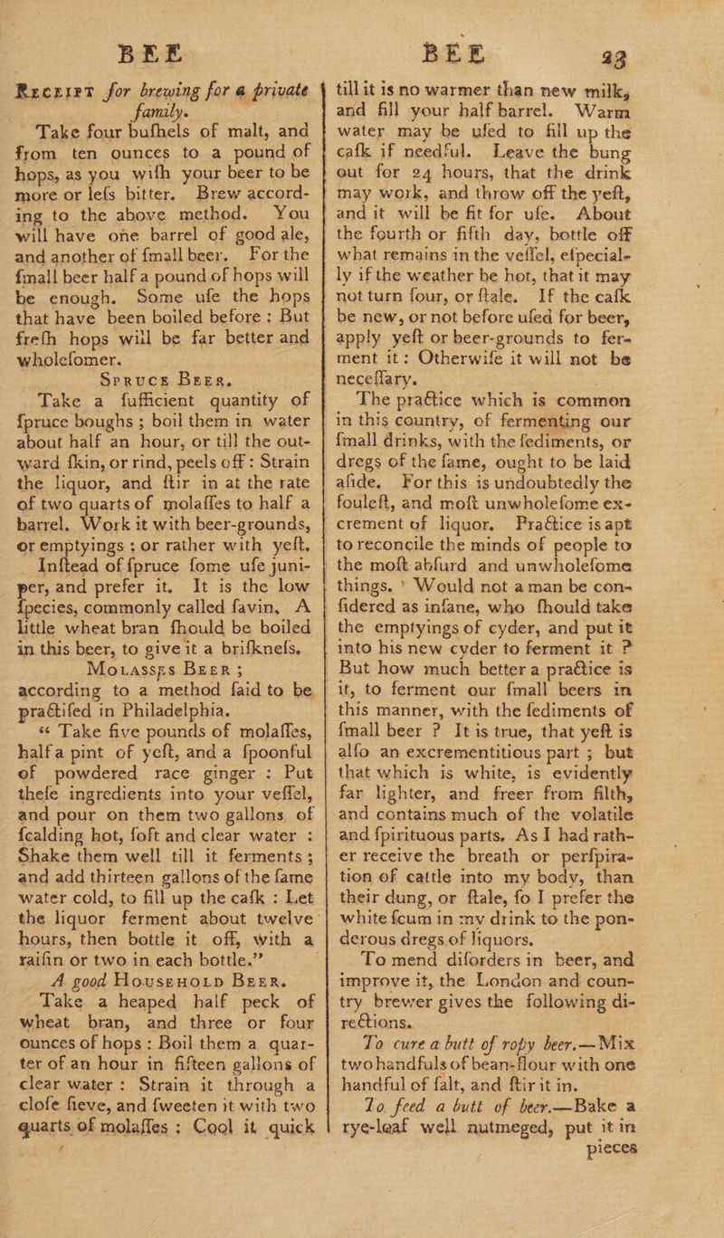 Recrirt for brewing for a private family. ‘ from ten ounces to a pound of hops, as you wilh your beer to be more or lefs bitter. Brew accord- ing to the above method. You will have one barrel of good ale, and another of {mall beer. fmall beer half a pound of hops will be enough. Some ufe the hops that have been boiled before: But freth hops wil be far better and wholefomer. Spruce Beer. ; {pruce boughs ; boil them in water about half an hour, or till the out- ward {fkin, or rind, peels off : Strain the liquor, and {ftir in at the rate of two quarts of molafies to half a barrel, Work it with beer-grounds, or emptyings ; or rather with yelt. _ Inftead of fpruce fome ufe juni- er, and prefer it. It is the low CS . commonly called favin, A little wheat bran fhould be boiled in this beer, to give it a brifkneds, Mouassps BEER ; practifed in Philadelphia. ‘¢ Take five pounds of molafles, halfa pint of yeft, anda {poonful ef powdered race ginger : Put thefe ingredients into your veffel, and pour on them two gallons of {calding hot, foft and clear water : and add thirteen gallons of the fame water cold, to fill up the cafk : Let raifin or two in each bottle.” A. good Housenoip BEER. Take a heaped half peck of wheat bran, and three or four ounces of hops: Boil them a quar- ter of an hour in fifteen gallons of clear water: Strain it through a clofe fieve, and {weeten it with two quarts of molaffes ; Cool it quick till it 1s no warmer than new milk, and fill your half barrel. Warm water may be ufed to Gill up the cafk if needful. Leave the bung About what remains in the veifel, elpecial- If the cafk apply yeft or beer-grounds to fer- The praétice which is common in this country, of fermenting our {mall drinks, with the fediments, or dregs of the fame, ought to be laid For this is undoubtedly the fouleft, and moft unwholefome ex- Practice is apt it, to ferment our fmall beers in alfo an excrementitious part ; but that which is white, is evidently far lighter, and freer from filth, and contains much of the volatile and fpirituous parts. As I had rath- er receive the breath or perfpira- their dung, or ftale, fo I prefer the white fcum in my drink to the pon- derous dregs of liquors. To mend diforders in beer, and improve it, the London and coun- try brewer gives the following di- rections. | To cure a butt of ropy beer.—-Mix two handfuls of bean-flour with one handful of falt, and ftir it in. lo. feed a butt of beer.—Bake a rye-leaf well nutmeged, put itin pieces