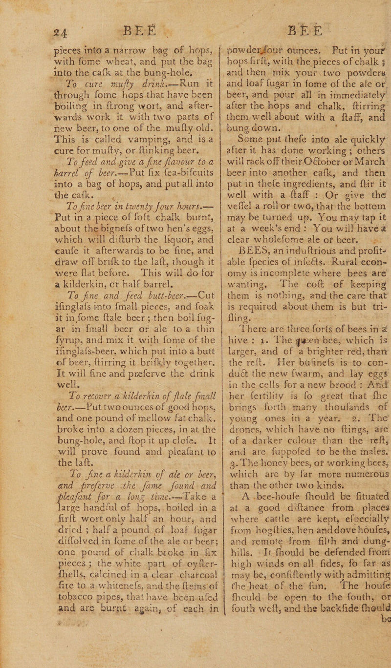 pieces into a narrow bag ae hops, with fome wheat, and put the bag into the cafk at the bung-hole,- fo cure, mufty drink.—Run. it ‘through fome hops that have bee ‘boiling in ftrong wort, and iy ‘wards work it with two parts of ‘new beer, to one of the mufly old. This is called vamping, and isa cure for multy, or {tinking beer. To feed and give a fine flavour to a barrel of beer.—Put fix fea-bifcuits ‘into a bag of hops, and put all into LANG Cate. i Lo fine beer in twenty four hours.— Put in a piece of foft chalk burnt, about the bignels of two hen’s eggs, which will difturb the liquor, and ‘caufe it afterwards to be fine, and _draw off brifk to the laft, though it were flat before. This will do for a kilderkin, or half barrel. To fine and feed butt-beer.—Cut iinglals mto {mall pieces, and foak ‘it in fome {tale beer ; then boil fug- ar in fmail beer or ale toa thin he and, mix it with fome of the of beer, {tirring it brifkly together. ‘Jt will fine oes preferve oe drink well. beer.—Put two ounces of good hops, and one pound of mellow fat chalk. broke into a dozen pieces, in at sige bung-hole, and {top it up clofe. It will prove found. wax plealant to the laft. : . Lo jfne a kilderkin of ale or beer, and preferve the fame found and pleafant for: a Re time— Take a large handiul of hops, boiled -in a firft wort only half an hour; and dried ; half a pound cf. loaf fugar diffolved in fome of the ale or beer; one pound of chalk broke in Gx pieces ; the white part..of oyfter- fire to.a whitene{s, and the fleins of and are burnt again, of each. in ye powdermfour ounces. Put in your hops firft, with the pieces of chalk and loaf fugar i in fome of the ale or. beer, and pour all in immediately after the hops and chalk, ftirring them well about with a {ta ff, and bung down. Some put thefe into ale quickly after it has done working; others wil rack off their OGtober or March beer into another cafk, and then veflel a rollor two, that the bottem may be turned up. You may tap it at a week’s end: You will havea clear wholefome ale of beer. =: BEES, an induttrious and profit- able {pecies of infeéts. Rural econ- omy 1s incomplete where bees are wanting, The coft of keeping them is nothing, and the care that is required about. them is but tri- fling. ete aré hee forts of bees ina hive: 1. The queen bee, which is larger, ee of a brighter red; than the refit. Her ba&amp;nefs is-to. con- du&amp; the new {warm, and lay eggs in the cells for anew brood : And her fertility is fo great that fhe brings forth many “thoufands of young ones ina years -2. ‘The drones, which have no flings, are ef a darker colour than the reft, and are, fuppofed to be the inaile’: 3. The honey bees, ot working bees; which are by ing more numerous than the other two kinds. A .bee-houfe fhould be intel at a good diftance from . places where cattle are kept, efvecially from hogities, hen anddove houfes, and remote from filth and dung- hills. «It fhould be defended fromi high winds on all. fides, fo far- as may be, confiftently with admitting the heat of the fun. The houfe fhould. be open to the fouth, or fouth weft, and the —— PG