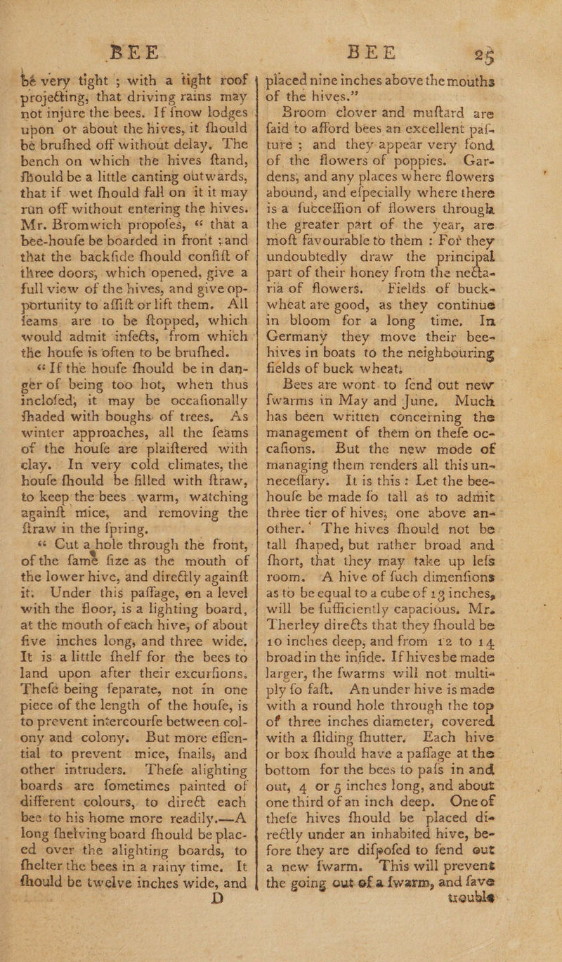 be very tight ; with a tight roof -projedting, that driving rains may bé brufhed off without delay. The bench on which the hives ftand, flyould be a little canting outwards, that if wet fhould fall on it it may run off without entering the hives. Mr. Bromwich propofes, « that a beé-houfe be boarded in front ;and that the backfide fhould confift of three doors, which opened, give a full view of the hives, and give op- portunity to affiftor lift them. All feams. are to be ftopped, which the houfe is often to be brufhed. «Jf the houfe fhould be in dan- ger of being too hot, when thus inclofed, it may be occafionally Shaded with boughs: of trees, As winter approaches, all the feams of the houfe are plaiftered with clay. In very cold climates, the houfe fhould be flled with ftraw, to keep the bees warm, watching againft mice, and removing the ftraw in the {pring. of the fame fize as the mouth of the lower hive, and dire€tly againit it. Under this paflage, en a level with the floor, is a lighting board, five inches long, and three wide. It is alittle fhelf for the bees to “land upon after their excurfions, Thefe being feparate, not in one piece of the length of the houfe, is to prevent intercourfe between col- ony and colony. But more effen- tial to prevent mice, fnails, and other intruders. Thefe alighting different colours, to dire& each bee to his home more readily.—A long fhetving board fhould be plac- ed over the alighting boards, ‘to fhelter the bees in a rainy time, It fhould be twelve inches wide, and MEA D BEE 25 placed nine inches above the mouths of the hives.” a Broom: clover and muftard ar faid to afford bees an excellent pat{- ture ; and they appear very fond of the flowers of poppies. Gar- dens, and any places where flowers abound, and e{pecially where there isa fucceffion of flowers through the greater part of the year, are moft favourable to them : For they undoubtedly draw the principal part of their honey from the neéta- ria of flowers. — Fields. of buck= wheat ate good, as they continue in bloom for a long time, In Germany they move their bee- hives int boats to the neighbouring fields of buck wheati _ Bees are wont. to fend out new © {warms in May and June, Much has béen written concerning the management of them on thefe oc- cafions. But the new mode of managing them renders all this un neceflary.. It is this: Let the bee-~ houle be made fo tall as to admit. three tier of hives; one above an=— other.’ The hives fhould not be: tall fhaped, but rather broad and fhort, that they may take up lefs room. ‘A hive of fuch dimenfions as to be equal to a cube of 19 inches, will be fufficiently capacious. Mr. Therley dire€ts that they fhould be 10 inches deep, and from 12 to 14 broad in the infide. If hives be made larger, the {warms will not. multia _ ply fo faft. Anunder hive is made with a round hole through the top of three inches diameter, covered. with a fliding fhutter. Each hive or box fhould have a paflage at the bottom for the bees to pals in and out, 4 or 5 inches long, and about one third of an inch deep. Oneof thefe hives fhould be placed di reCtly under an inhabited hive, be- fore they are difpofed to fend out a new fwarm. ‘This will prevent the going out-ef a {warm, and fave trouble: .