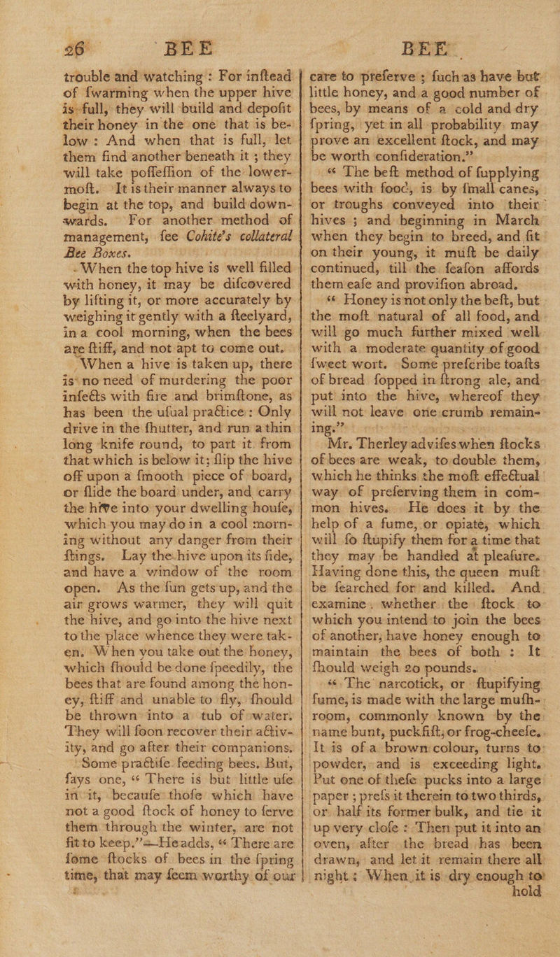trouble and watching : For inftead of fwarming when the upper hive is full, they will build and depofit low : And when that is full, let them find another beneath it ; they will take pofleffion of the lower- moft, Itistheir manner always to wards. For another method of management, fee Cohite’s collateral | Bee Boxes. | - When the top hive is well filled with honey, it may be difcovered weighing it gently with a fteelyard, ina cool morning, when the bees are tiff, and not apt to come out. When a hive is taken up, there is\no need of murdering the poor infe@ts with fire and brimftone, as has been the ufual pratice: Only drive in the fhutter, and run athin long knife round, to part it: from that which is below it; flip the hive off upon a {mooth piece of »board, the hive into your dwelling houfe, which you may doin a cool morn- ing without any danger from their ftings. Lay the.hive upon its fide, open. As the fun gets up, and the air grows warmer, they will quit the hive, and-go into the hive next to the place whence they were tak- en. When you take out the honey, which fhould be done ipeedily, the bees that are found among the hon- ey, {tiff and unable to fly, fhould be thrown into a tub of :water. They will foon recover their aQiv- ity, and go after their companions. Some prattife: feeding bees. But, fays one, “ There is but little ufe init, becaufe: thofe which have not a good ftock of honey to ferve them. through the winter, are not fitto keep.”+—Headds, « There are fome ftocks of bees in the [pring time, that may feemwerthy of our ee.  care to preferve ; fuch as have but 4 _ &amp; The beft method of fupplying bees with fooc, is. by {mall canes, or troughs conveyed into their” when they begin to breed, and fit ' continued, till the feafon affords them eafe and provifion abroad. *« Honey isnot only the beft, but the moft natural of all food, and will go much further mixed well with a moderate quantity of good » {weet wort. ‘Some prefcribe toafts of bread fopped in {trong ale, and put into the hive, whereof they will not leave. one:crumb remain-— in na Mr, Therley advifes when ftocks | of bees are weak, to double them, which he thinks the moft effe€tual way. of preferving them in com- mon hives. He does it by the help of a fume, or opiate, which will fo {tupify them for atime that they may be handled at pleafure. And. which you intend to join the bees. of another, have honey enough to ‘¢ The narcotick, or ftupifying room, commonly known by the — Put one of thefe pucks into a large | paper ; prefs it therein to.two thirds, the bread. has been oven, after hold