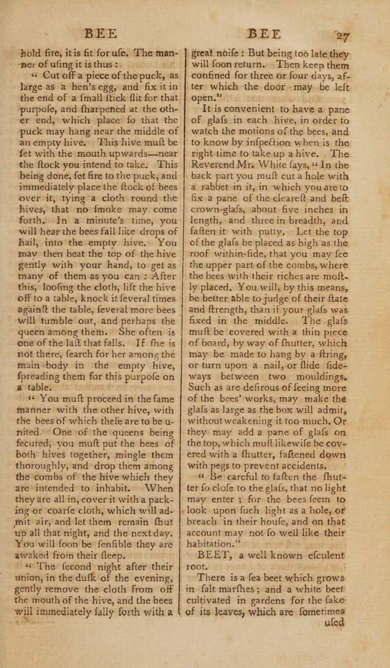 BEE BEE ‘sy hold fire, itis fit for ufe, se dare’ great noife : But being too late they ‘ner of ufing it is thus : will foon return. Then keep them «« Cut off a piece of the puck, as {| confined for three or four days, af- large as a hen’s egg, and fix itin | ter which the door may be left the end of a {mall {tick flit for that | open.” ‘purpofe, and fharpened at the oth- It is convenient to savior a: pane er end, which place fo that the | of glafs in each hive, i in order to puck may hang near. the middle of | watch the motions of the bees, and ‘an empty hives This hive muit be | to know by infpection when is. the fet with the mouth upwards—near | right'time to take up ahive. The the ftock you intend to take. This | Reverend Mr. White fays, ‘¢ In the being done, fet fire tothe puck, and | back part you muit cut a hole with immediately place the ftock of bees | a rabbet m it, in which youareto over it, tying a cloth round the | fix a pane of the cleareft.and beft hives, that no {fmoke may come | crown-glafs, about five inches in forth. In a minute’s time, you | length,-and three in breadth, and will hear the bees fall like drops of | faften it with putty. — Let the top hail, into the empty hive... You | of the glafs be placed as high as the may then beat the top of the hive | roof within-fide, that you may fee gently with your hand, to get as | the upper part of the combs, where many of them as you can: After | the bees with their riches are moft- this, loofing the cloth, lift the hive | ly placed. You will, by this means, off to a table, knock it feveral times. | beibetter able:to judge of their ftate again{t the table, feveral more bees | and ftrength, than if your glafs was will tumble out, and perhaps the | fixed in the middle. The glafs queen among them. She often is | muft be covered with a thin piece one of the laft that falls. If fhe is | of board, by way of fhutter, which not there, fearch for her among the | may be amade to hang by a-ftring, main body in the empty hive, | or turn upon a nail, or flide fide- {preading them for this purpofe on | ways between two mouldings. a table. | Such as are defirous of feeing more - $© You mutt vtbeds in the fame | of the bees’ works, may make thé manner with the other hive, with | glafs as large as the box will admit, the bees of which thefe are to be u- | without weakening it too much, Or nited.» One ‘of the queens being | they may adda pane of glafs on fecured; you muft put the bees of | the top, which muftlikewile be cov- both: hives together, mingle them | ered with a fhutter, faftened down ~ thoroughly, and drop them among | with pegs to prevent accidents. the combs of the hive which they | “ Be careful to faften the fhut- are intended to inhabit. When | ter foclofe to the glafs, that no light they are all in, cover it witha pack- | may enter ; for the bees feem to ing or coarfe cloth, which will ad- |}; look upon fuch light as a hole, or mit air, and let ives remain fhut | breach in their houfe, and on that ‘up all that night, and the nextday. | account may not fo well like their You will foon be fenfible they are | habitation.” awaked from their fleep. BEET, a weil jccadianis efculent - & The: fecond ‘night after their {| root. | union, in the dufk of the evening, There is a fea beet which grows gently remove the cloth from off | in falt marfhes; and a white beet the mouth of the hive, and the bees | cultivated in gardens for the fake will immediately fally forth with a | of its leaves, which are fometimes eas: : ufed