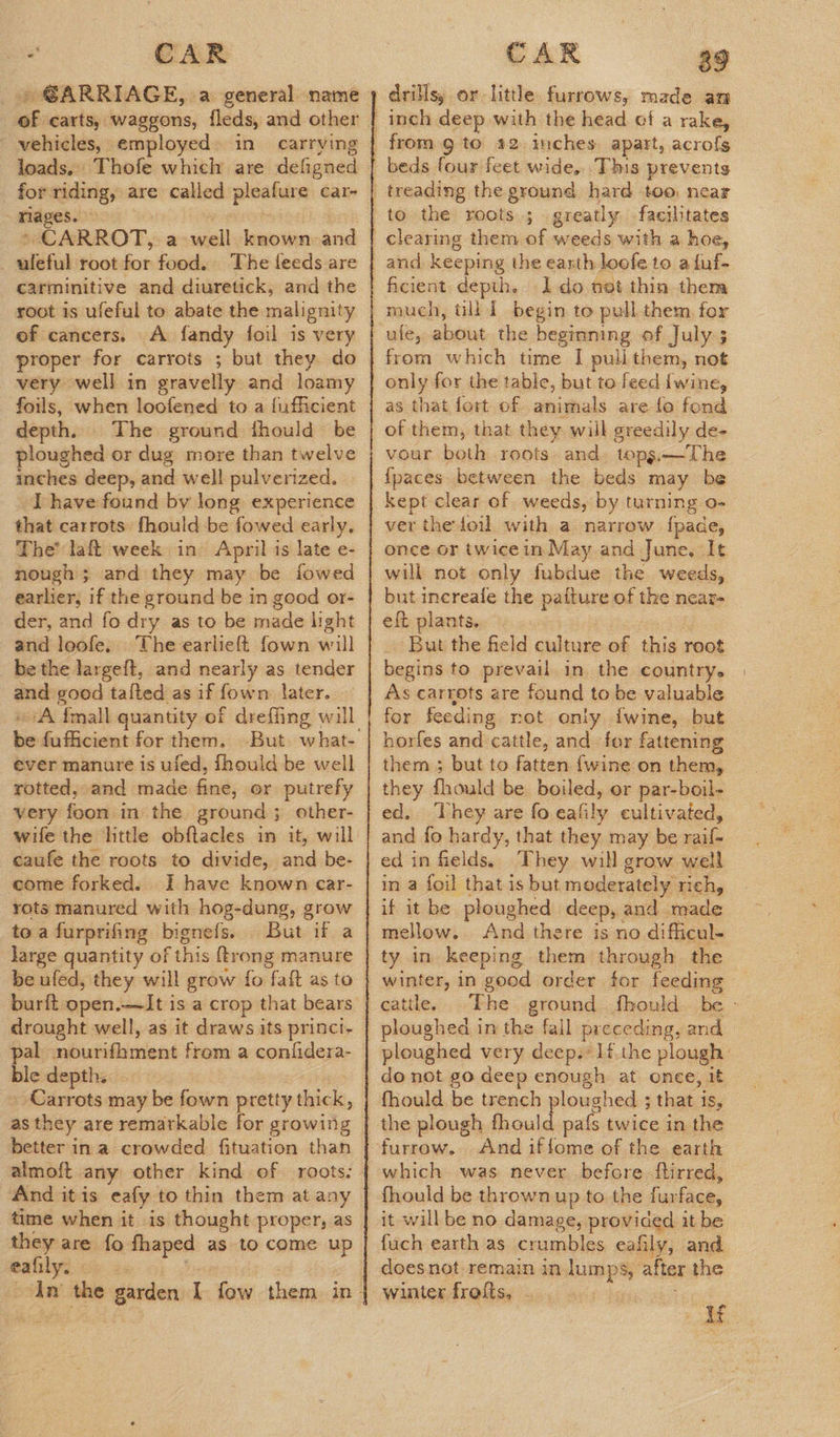 ee CAR of carts, waggons, fleds, and other vehicles, employed» in carrying loads. Thofe which are defigned for: riding; are called psetars: Car- rages. » CARROT, a well known and uléful root for food. The feeds are carminitive and diuretick, and the root is ufeful to abate the malignity of cancers. A fandy foil is very proper for carrots ; but they. do very well in gravelly and loamy foils, when loofened to a fufficient depth. The ground thould be ploughed or dug more than twelve inches deep, and well pulverized. I have found by long experience that carrots fhould be fowed early, The’ laft week in April is late e- nough ; and they may be fowed earlier, if the ground be in good or- der, and fo dry as to be made light and loofe. be the largeft, and nearly as tender and good tafted as if fown later. ‘A {mall quantity of dreffing will tis fuficient for them. ever manure is ufed, fhould be well rotted, and made Grids or putrefy very foon in the ground; other- wife the little obftacles in it, will caufe the roots to divide, oud be- come forked. I have known car- rots manured with hog-dung, grow toa furprifing bignefs. But if a large quantity of f this ftrong manure be ufed, they will grow fo faft as to burft open.—It is a crop that bears pal nourifhment from a confidera- ble depth. Carrots may be fown pretty thick, as they are remarkable for growing better in a crowded fituation than And itis eafy to thin them at any time when it is thought proper, as they are fo fhaped as to come up eafily.  CAR a9 drilisy or little furrows, made an from 9 to 22. mches apart, acrofs to the roots ; greatly facilitates ficient depth. Ido net thin them much, till | begin to pull them for ule, about the beginning of July; from which time I puli them, not as that fort of animals are lo fond of them, that they will greedily de- vour both roots. and. topgs.—The {paces between the beds may be kept clear of weeds, by turning o- ver the foil with a narrow fpade, once or twicein May and June, It will not only fubdue the weeds, but inereale the patture of the near- eft plants. - But the field culture of this root begins to prevail in the country. As carrots are found to be valuable for feeding rot only {wine, but horfes and cattle, and for fattening them ; but to fatten {wine on them, they fhould be boiled, or par-boil- ed. They are fo cafily cultivated, and fo hardy, that they may be raif- ed in fields, They will grow well in a foil that is but moderately rich, if it be ploughed deep, and staal: mellow. And there is no difficul- catile. ploughed in the fall preceding, and do not go deep enough at onee, it fhould be trench ploughed ; that is, the plough ae Oe twice in the And iffome of the earth which was never before. ftirred, it will be no damage, provided it be fuch earth as crumbles eafily, and doesnot remain in aie ied after the Winters dTelsy asi) acs ba