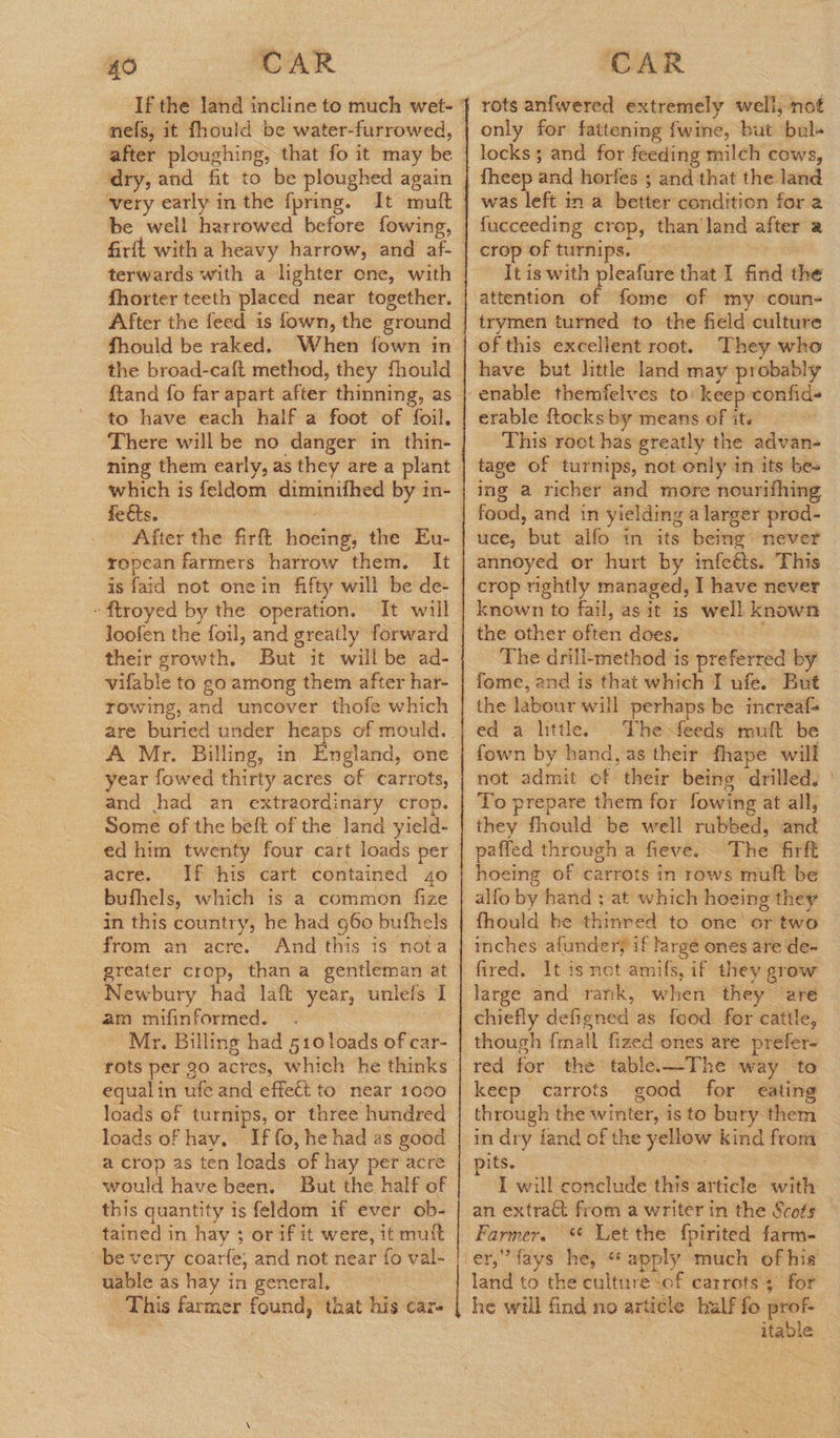 nels, it fhould be water-furrowed, very early in the f{pring. fhorter teeth placed near together. After the feed is fown, the ground the broad-caft method, they fhould to have each half a foot of foil. There will be no danger im thin- which is feldom diminifhed by in- feéts. After the firft hoeing, the Eu- is faid not onein fifty will be de- their growth. But it will be ad- vifable to go among them after har- rowing, and uncover thofe which A Mr. Billing, in England, one year fowed thirty acres of carrots, and had an extraordinary crop. Some of the belt of the land yield- acre. If his cart contained 4o bufhels, which is a common fize in this country, he had 960 bufhels from an acre. And this is nota am mifinformed. Mr. Billing had 510 loads of car- equalin ufe and effect to near 1000 loads of turnips, or three hundred loads of hay. . If fo, he had as good a crop as ten loads of hay per acre would have been. But the half of this quantity is feldom if ever ob- tained in hay ; or if it were, it muft bevery coarfe, and not near fo val- uable as hay in general. This farmer found, that his car- rots anfwered extremely well, not only for fattening fwine, but bul+ locks; and for feeding milch cows, | was left in a better condition for 2 fucceeding crop, than land after a crop of turnips. — , - Itis with pleafure that I find the attention of fome of my coun- trymen turned to the field culture of this excellent root. They who enable themfelves to’ keep confid- erable {tocks by means of its This roet has greatly the advan- tage of turnips, not only in its be- ing a richer and more nourifhing food, and in yielding a larger prod- uce, but alfo in its being: never annoyed or hurt by infeéts. This crop rightly managed, I have never known to fail, as it is well known the other often does. The drill-method is preferred by fome, and is that which I ufe. But the labour will perhaps be increafs ed a little. Thefeeds mutt be . fown by hand, as their fhape will not admit of their being drilled. | To prepare them for fowing at all, they fhould be well rubbed, and paffed through a fieve. The firft hoeing of carrots in rows muft be alfo by hand ; at which hoeing they fhould be thinred to one’ or two inches afundery if large ones are de- fired. It is not amifs, if they grow large and rank, when they are chiefly defigned as food for cattle, though {mall fized ones are prefer- red for the table.—The way to keep carrots good for eating through the winter, is to bury them in dry fand of the yellow kind from ifs. ' : I will conclude this article with an extra& from a writer in the Scots Farmer. * Let the {pirited farm- land to the culture -of carrots ; for he will find no article bulf fo prof itable