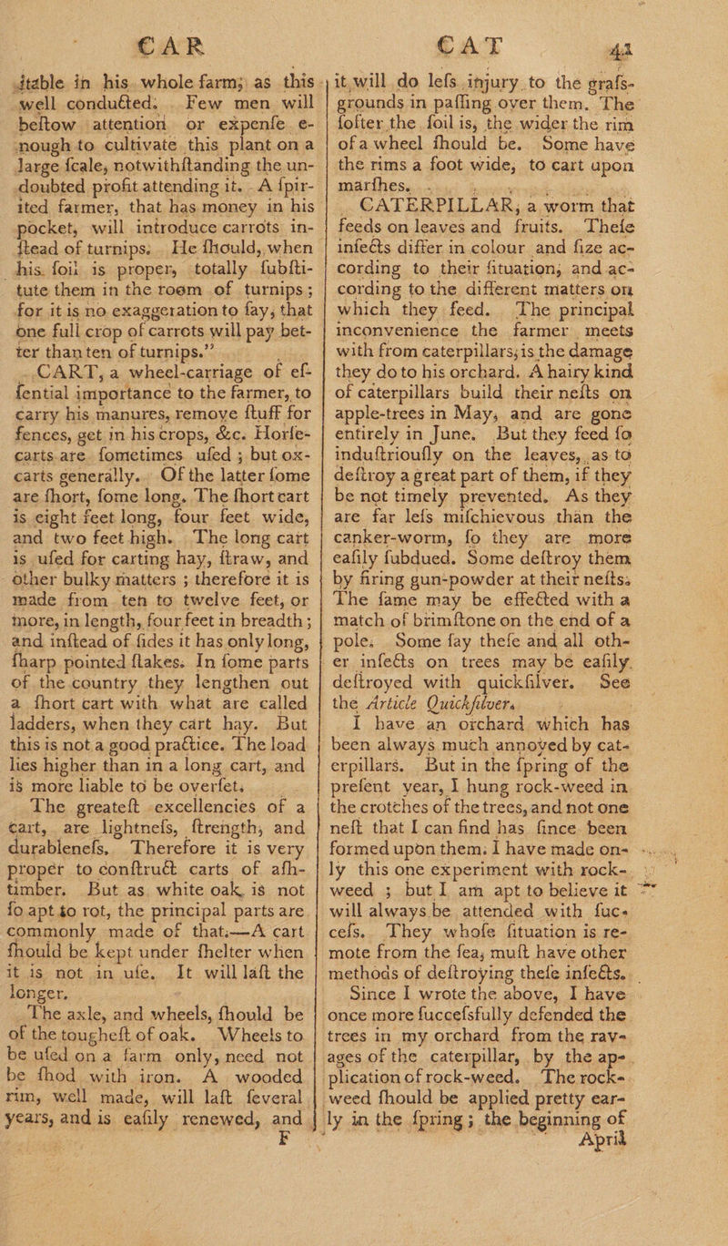 well conduéted. _ Few men will beltow attention or expenfe e- nough to cultivate this plant on a Jarge {cale, notwithftanding the un- doubted profit attending it. A {pir- ited farmer, that has money in his pocket, will introduce carrots in- {tead of turnips. . his. foil is proper, totally fublti- tute them in the room of turnips; for it is no exaggeration to fay, that one full crop of carrets will pay bet- ter thanten ofturnips.”. . CART, a wheel-carriage of ef- {ential importance to the farmer, to carry his manures, remove {tuff for fences, get in his crops, &c. Horle- carts. are fometimes ufed ; but ox- carts generally.. Of the latter fome are fhort, fome long. The fhort cart is eight feet long, four feet. wide, and two feet high. The long cart is ufed for carting hay, ftraw, and other bulky matters ; therefore it is made from. ten to twelve feet, or more, in length, four feet in breadth ; and inftead of fides it has only long, fharp pointed flakes. In fome parts of the country they lengthen out a fhort cart with what are called ladders, when they cart hay. But this is not a good pra€tice. The load lies higher than in a long cart, and is more liable to be overfet, The greateft excellencies of a cart, are lightnefs, ftrength, and durablenefs, Therefore it is very proper to conftruG carts of afh- timber. But as. white oak, is not commonly made of that.—A cart fhould be kept under fhelter when it is not. in ufe. It will laft the longer,:., | : _The axle, and wheels, fhould be of the tougheft of oak. Wheels to be fhod with iron. A wooded rim, well made, will laft feveral it, will do lefs injury.to the grafs- grounds in pafling over them. The fofter the foil is, the wider the rim ofa wheel fhould be. Some have the rims a foot wide, to cart upon DMUAESe ese! boven Liat _ CATERPILLAR, a worm that feeds on leaves and fruits. . Theie infects differ in colour and fize ac- cording to their fituatien, and.ac- cording to the different matters on which they feed. The principal inconvenience the farmer , meets with from caterpillars;is the damage they do to his orchard. A hairy kind of caterpillars build their nelts on apple-trees in May, and are gone entirely in June. But they feed fo induftrioufly on the leaves, as to deftroy a great part of them, if they be net timely prevented. As they are far lefs mifchievous than the canker-worm, fo they are more eafily fubdued. Some deftroy them by firing gun-powder at their nefts: The fame may be effected witha match of brimftone on the end of a pole. Some fay thefe and all oth- er infe&ts on trees may be eafily. deftroyed with quickfilver. See the Article Quack filver. I have an orchard which has been always much annoyed by cat- erpillars. But in the {pring of the prefent year, 1 hung rock-weed in. the crotches of the trees, and not one neft that I can find has fince. been formed upon them. I have made on- - weed ; but I am apt to believe it = will always be attended with fuc+ cels. They whofe fituation is re- mote from the fea, muft have other methods of deftroying thele infeéts.._ Since I wrote the above, I have | once more fuccefsfully defended the trees in my orchard from the rav- ages of the caterpillar, by the ap-. weed fhould be applied pretty ear- Aprid