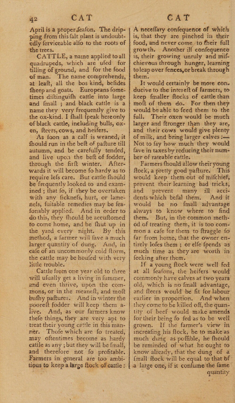 April is a properfeafon. The drip- ping from this falt plant is undoubt- edly ferviceable alfo to the roots of ‘the trees. CATTLE, a naine applied toall guadrupeds, which are ufed for tilling of ground, and for the food of man. The name comprehends, fheep and goats. Europeans fome- times diftinguifh cattle into large and fmall ; and black cattle is a name they very frequently give to the ox-kind. I fhall fpeak hereonly of black cattle, including bulls, ox- en, fteers, cows, and heifers. As foon as a calf is weaned, it fhould run in the beft of pafture till autumn, and be carefully tended, and live upon the beft of fodder, through the firft winter. wards it will become fo hardy as to require lefs care. But cattle fhould be frequently looked to and exam- ined ; that fo, if they be overtaken with any ficknefs, hurt, or lame- fonably applied. And in order to do this, they fhould be accuftomed fo come home, and be fhut up in the yard every night. By this method, a farmer will fave a much larger quantity of dung. And, in cafe of an uncommonly cold ftorm, the cattle may be houfed with very httle trouble. | - Cattle from one year old to three will ufually get a living in faummer, and even thrive, upon the com- mons, or in the meaneft, and moft bufhy paftures. And in winter the poorelt fodder will keep them a- live. And, as our farmers know thefe things, they are very apt to treat their young cattle in this man- nér. Thofe which are fo treated, may oftentimes become as hardy cattle as any ; but they will be {mall, atid therefore not fo profitable. tious to keep-a large flack of cattle :  A neceflary confequence of which growth. Another iff confequence chievous through hunger, learning toleap over fences,or break through It would certainly be more con- keep fmaller flocks of cattle than moft of them do. For then they full, Their oxen would be much larger and ftronger than they are, of milk, and bring larger calves :— Not to fay how much they would fave in taxes by reducing their num ber of rateable cattle. Farmers fhould allow their young would keep them out of mifchief, prevent their learning bad ‘tricks, and prevent many ill aeci- dents which befal them. And it would be no {mall advantage them. But, in the common meth- od of treating them, it is too com- mona cafe for them to ftraggle fo far from home, that the owner en- feeking after them. : If a young ftock were well fed at all feafons, the heifers would old, which is no fmall advantage, and fleers would be fit for labour earlier in proportion, And ‘when they come to be killed off, the quan- tity of beef would make amends for their being fo fed as to be well. grown. If the farmer’s view in increafing his ftock, be to make as much dung as poflible, he fhould be reminded of what he ought to know already, that the dung of a {mall ftock will be equal to that of quantity