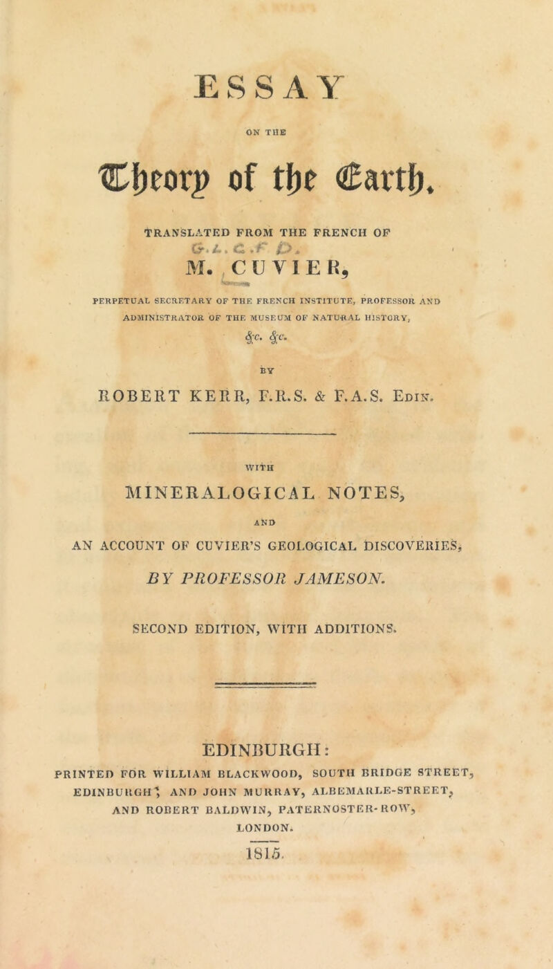 ON THE Cfteorp of tbe €avtfh TRANSLATED FROM THE FRENCH OF ct l. c .r O. M. CUVIER, Ww» PERPETUAL SECRETARY OF THE FRENCH INSTITUTE, PROFESSOR AND ADMINISTRATOR OF THF. MUSEUM OF NATURAL HISTORY, $'C* 4'C* BY ROBERT KERR, F.R.S. & F.A.S. Edin. WITH MINERALOGICAL NOTES, AND AN ACCOUNT OF CUVIER’S GEOLOGICAL DISCOVERIES, BY PROFESSOR JAMESON. SECOND EDITION, WITH ADDITIONS, EDINBURGH: PRINTED FOR WILLIAM BLACKWOOD, SOUTH BRIDGE STREET, EDINBURGH ' AND JOHN MURRAY, ALB CM ABLE-STREET, AND ROBERT BALDWIN, PATERNOSTER-ROW’, LONDON. 1815.